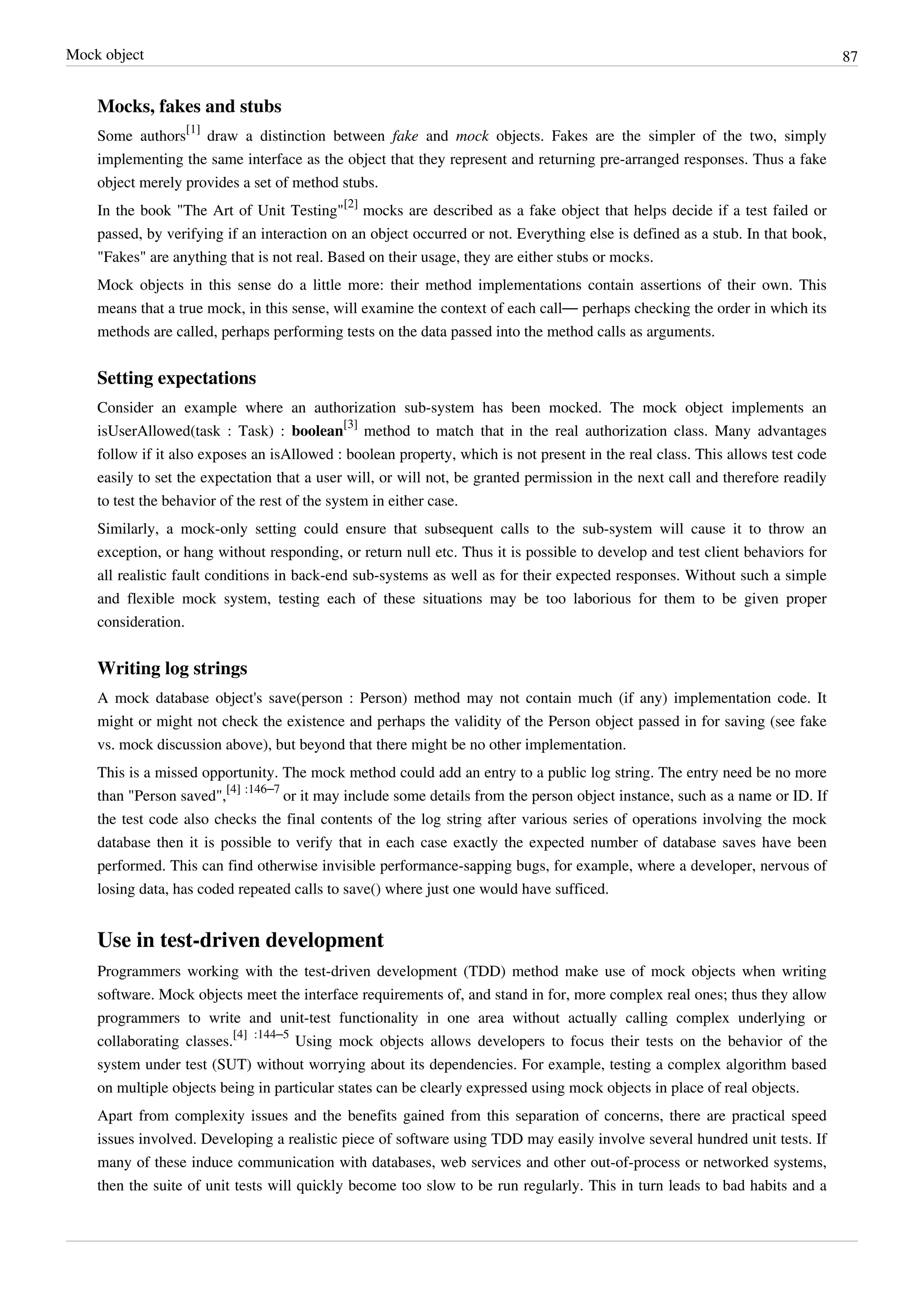 Mock object 87
Mocks, fakes and stubs
Some authors
[1]
draw a distinction between fake and mock objects. Fakes are the simpler of the two, simply
implementing the same interface as the object that they represent and returning pre-arranged responses. Thus a fake
object merely provides a set of method stubs.
In the book "The Art of Unit Testing"
[2]
mocks are described as a fake object that helps decide if a test failed or
passed, by verifying if an interaction on an object occurred or not. Everything else is defined as a stub. In that book,
"Fakes" are anything that is not real. Based on their usage, they are either stubs or mocks.
Mock objects in this sense do a little more: their method implementations contain assertions of their own. This
means that a true mock, in this sense, will examine the context of each call— perhaps checking the order in which its
methods are called, perhaps performing tests on the data passed into the method calls as arguments.
Setting expectations
Consider an example where an authorization sub-system has been mocked. The mock object implements an
isUserAllowed(task : Task) : boolean
[3]
method to match that in the real authorization class. Many advantages
follow if it also exposes an isAllowed : boolean property, which is not present in the real class. This allows test code
easily to set the expectation that a user will, or will not, be granted permission in the next call and therefore readily
to test the behavior of the rest of the system in either case.
Similarly, a mock-only setting could ensure that subsequent calls to the sub-system will cause it to throw an
exception, or hang without responding, or return null etc. Thus it is possible to develop and test client behaviors for
all realistic fault conditions in back-end sub-systems as well as for their expected responses. Without such a simple
and flexible mock system, testing each of these situations may be too laborious for them to be given proper
consideration.
Writing log strings
A mock database object's save(person : Person) method may not contain much (if any) implementation code. It
might or might not check the existence and perhaps the validity of the Person object passed in for saving (see fake
vs. mock discussion above), but beyond that there might be no other implementation.
This is a missed opportunity. The mock method could add an entry to a public log string. The entry need be no more
than "Person saved",
[4] :146–7
or it may include some details from the person object instance, such as a name or ID. If
the test code also checks the final contents of the log string after various series of operations involving the mock
database then it is possible to verify that in each case exactly the expected number of database saves have been
performed. This can find otherwise invisible performance-sapping bugs, for example, where a developer, nervous of
losing data, has coded repeated calls to save() where just one would have sufficed.
Use in test-driven development
Programmers working with the test-driven development (TDD) method make use of mock objects when writing
software. Mock objects meet the interface requirements of, and stand in for, more complex real ones; thus they allow
programmers to write and unit-test functionality in one area without actually calling complex underlying or
collaborating classes.
[4] :144–5
Using mock objects allows developers to focus their tests on the behavior of the
system under test (SUT) without worrying about its dependencies. For example, testing a complex algorithm based
on multiple objects being in particular states can be clearly expressed using mock objects in place of real objects.
Apart from complexity issues and the benefits gained from this separation of concerns, there are practical speed
issues involved. Developing a realistic piece of software using TDD may easily involve several hundred unit tests. If
many of these induce communication with databases, web services and other out-of-process or networked systems,
then the suite of unit tests will quickly become too slow to be run regularly. This in turn leads to bad habits and a
 