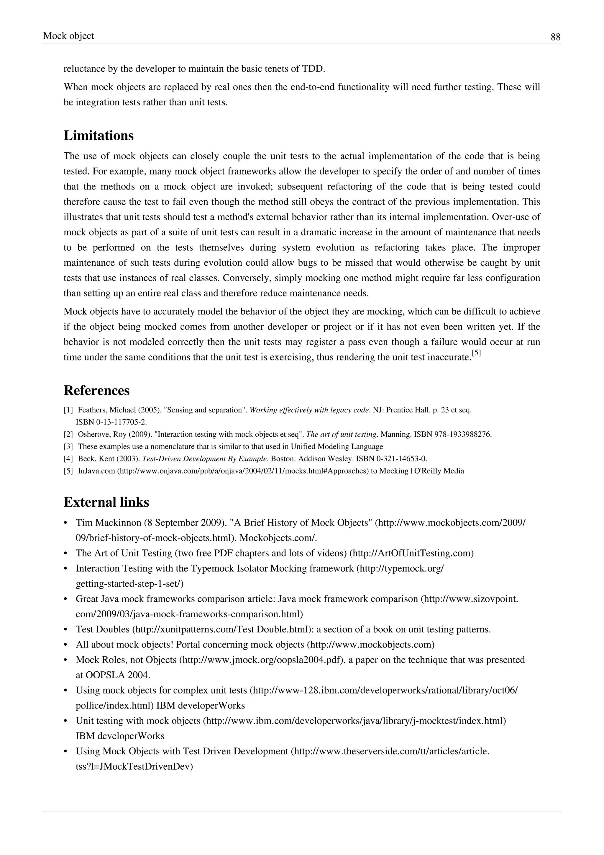 Mock object 88
reluctance by the developer to maintain the basic tenets of TDD.
When mock objects are replaced by real ones then the end-to-end functionality will need further testing. These will
be integration tests rather than unit tests.
Limitations
The use of mock objects can closely couple the unit tests to the actual implementation of the code that is being
tested. For example, many mock object frameworks allow the developer to specify the order of and number of times
that the methods on a mock object are invoked; subsequent refactoring of the code that is being tested could
therefore cause the test to fail even though the method still obeys the contract of the previous implementation. This
illustrates that unit tests should test a method's external behavior rather than its internal implementation. Over-use of
mock objects as part of a suite of unit tests can result in a dramatic increase in the amount of maintenance that needs
to be performed on the tests themselves during system evolution as refactoring takes place. The improper
maintenance of such tests during evolution could allow bugs to be missed that would otherwise be caught by unit
tests that use instances of real classes. Conversely, simply mocking one method might require far less configuration
than setting up an entire real class and therefore reduce maintenance needs.
Mock objects have to accurately model the behavior of the object they are mocking, which can be difficult to achieve
if the object being mocked comes from another developer or project or if it has not even been written yet. If the
behavior is not modeled correctly then the unit tests may register a pass even though a failure would occur at run
time under the same conditions that the unit test is exercising, thus rendering the unit test inaccurate.
[5]
References
[1] Feathers, Michael (2005). "Sensing and separation". Working effectively with legacy code. NJ: Prentice Hall. p. 23 et seq.
ISBN 0-13-117705-2.
[2] Osherove, Roy (2009). "Interaction testing with mock objects et seq". The art of unit testing. Manning. ISBN 978-1933988276.
[3] These examples use a nomenclature that is similar to that used in Unified Modeling Language
[4] Beck, Kent (2003). Test-Driven Development By Example. Boston: Addison Wesley. ISBN 0-321-14653-0.
[5] InJava.com (http://www.onjava.com/pub/a/onjava/2004/02/11/mocks.html#Approaches) to Mocking | O'Reilly Media
External links
• Tim Mackinnon (8 September 2009). "A Brief History of Mock Objects" (http://www.mockobjects.com/2009/
09/brief-history-of-mock-objects.html). Mockobjects.com/.
• The Art of Unit Testing (two free PDF chapters and lots of videos) (http://ArtOfUnitTesting.com)
• Interaction Testing with the Typemock Isolator Mocking framework (http://typemock.org/
getting-started-step-1-set/)
• Great Java mock frameworks comparison article: Java mock framework comparison (http://www.sizovpoint.
com/2009/03/java-mock-frameworks-comparison.html)
• Test Doubles (http://xunitpatterns.com/Test Double.html): a section of a book on unit testing patterns.
• All about mock objects! Portal concerning mock objects (http://www.mockobjects.com)
• Mock Roles, not Objects (http://www.jmock.org/oopsla2004.pdf), a paper on the technique that was presented
at OOPSLA 2004.
• Using mock objects for complex unit tests (http://www-128.ibm.com/developerworks/rational/library/oct06/
pollice/index.html) IBM developerWorks
• Unit testing with mock objects (http://www.ibm.com/developerworks/java/library/j-mocktest/index.html)
IBM developerWorks
• Using Mock Objects with Test Driven Development (http://www.theserverside.com/tt/articles/article.
tss?l=JMockTestDrivenDev)
 
