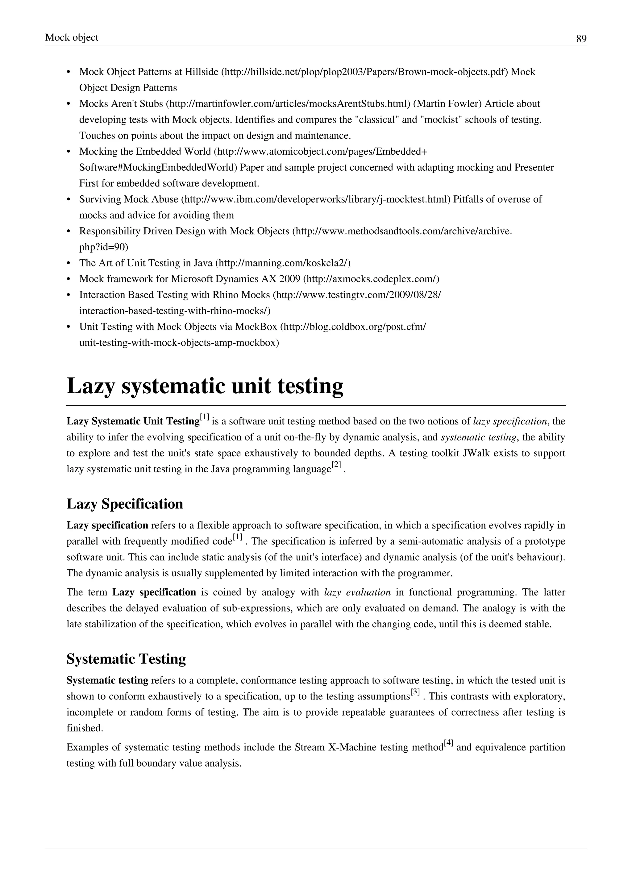 Mock object 89
• Mock Object Patterns at Hillside (http://hillside.net/plop/plop2003/Papers/Brown-mock-objects.pdf) Mock
Object Design Patterns
• Mocks Aren't Stubs (http://martinfowler.com/articles/mocksArentStubs.html) (Martin Fowler) Article about
developing tests with Mock objects. Identifies and compares the "classical" and "mockist" schools of testing.
Touches on points about the impact on design and maintenance.
• Mocking the Embedded World (http://www.atomicobject.com/pages/Embedded+
Software#MockingEmbeddedWorld) Paper and sample project concerned with adapting mocking and Presenter
First for embedded software development.
• Surviving Mock Abuse (http://www.ibm.com/developerworks/library/j-mocktest.html) Pitfalls of overuse of
mocks and advice for avoiding them
• Responsibility Driven Design with Mock Objects (http://www.methodsandtools.com/archive/archive.
php?id=90)
• The Art of Unit Testing in Java (http://manning.com/koskela2/)
• Mock framework for Microsoft Dynamics AX 2009 (http://axmocks.codeplex.com/)
• Interaction Based Testing with Rhino Mocks (http://www.testingtv.com/2009/08/28/
interaction-based-testing-with-rhino-mocks/)
• Unit Testing with Mock Objects via MockBox (http://blog.coldbox.org/post.cfm/
unit-testing-with-mock-objects-amp-mockbox)
Lazy systematic unit testing
Lazy Systematic Unit Testing
[1]
is a software unit testing method based on the two notions of lazy specification, the
ability to infer the evolving specification of a unit on-the-fly by dynamic analysis, and systematic testing, the ability
to explore and test the unit's state space exhaustively to bounded depths. A testing toolkit JWalk exists to support
lazy systematic unit testing in the Java programming language
[2]
.
Lazy Specification
Lazy specification refers to a flexible approach to software specification, in which a specification evolves rapidly in
parallel with frequently modified code
[1]
. The specification is inferred by a semi-automatic analysis of a prototype
software unit. This can include static analysis (of the unit's interface) and dynamic analysis (of the unit's behaviour).
The dynamic analysis is usually supplemented by limited interaction with the programmer.
The term Lazy specification is coined by analogy with lazy evaluation in functional programming. The latter
describes the delayed evaluation of sub-expressions, which are only evaluated on demand. The analogy is with the
late stabilization of the specification, which evolves in parallel with the changing code, until this is deemed stable.
Systematic Testing
Systematic testing refers to a complete, conformance testing approach to software testing, in which the tested unit is
shown to conform exhaustively to a specification, up to the testing assumptions
[3]
. This contrasts with exploratory,
incomplete or random forms of testing. The aim is to provide repeatable guarantees of correctness after testing is
finished.
Examples of systematic testing methods include the Stream X-Machine testing method
[4]
and equivalence partition
testing with full boundary value analysis.
 