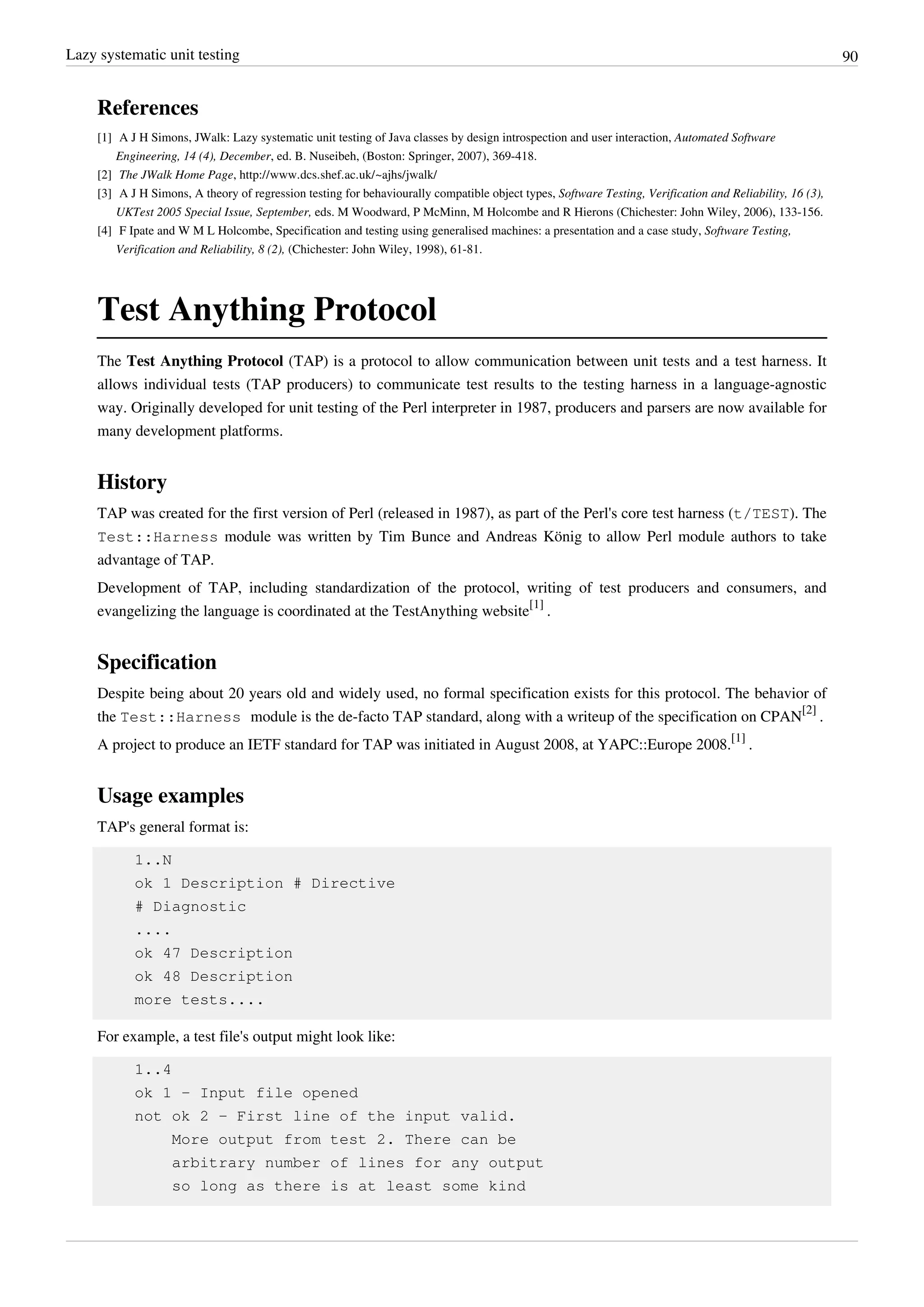 Lazy systematic unit testing 90
References
[1] A J H Simons, JWalk: Lazy systematic unit testing of Java classes by design introspection and user interaction, Automated Software
Engineering, 14 (4), December, ed. B. Nuseibeh, (Boston: Springer, 2007), 369-418.
[2] The JWalk Home Page, http://www.dcs.shef.ac.uk/~ajhs/jwalk/
[3] A J H Simons, A theory of regression testing for behaviourally compatible object types, Software Testing, Verification and Reliability, 16 (3),
UKTest 2005 Special Issue, September, eds. M Woodward, P McMinn, M Holcombe and R Hierons (Chichester: John Wiley, 2006), 133-156.
[4] F Ipate and W M L Holcombe, Specification and testing using generalised machines: a presentation and a case study, Software Testing,
Verification and Reliability, 8 (2), (Chichester: John Wiley, 1998), 61-81.
Test Anything Protocol
The Test Anything Protocol (TAP) is a protocol to allow communication between unit tests and a test harness. It
allows individual tests (TAP producers) to communicate test results to the testing harness in a language-agnostic
way. Originally developed for unit testing of the Perl interpreter in 1987, producers and parsers are now available for
many development platforms.
History
TAP was created for the first version of Perl (released in 1987), as part of the Perl's core test harness (t/TEST). The
Test::Harness module was written by Tim Bunce and Andreas König to allow Perl module authors to take
advantage of TAP.
Development of TAP, including standardization of the protocol, writing of test producers and consumers, and
evangelizing the language is coordinated at the TestAnything website
[1]
.
Specification
Despite being about 20 years old and widely used, no formal specification exists for this protocol. The behavior of
the Test::Harness module is the de-facto TAP standard, along with a writeup of the specification on CPAN
[2]
.
A project to produce an IETF standard for TAP was initiated in August 2008, at YAPC::Europe 2008.
[1]
.
Usage examples
TAP's general format is:
1..N
ok 1 Description # Directive
# Diagnostic
....
ok 47 Description
ok 48 Description
more tests....
For example, a test file's output might look like:
1..4
ok 1 - Input file opened
not ok 2 - First line of the input valid.
More output from test 2. There can be
arbitrary number of lines for any output
so long as there is at least some kind
 