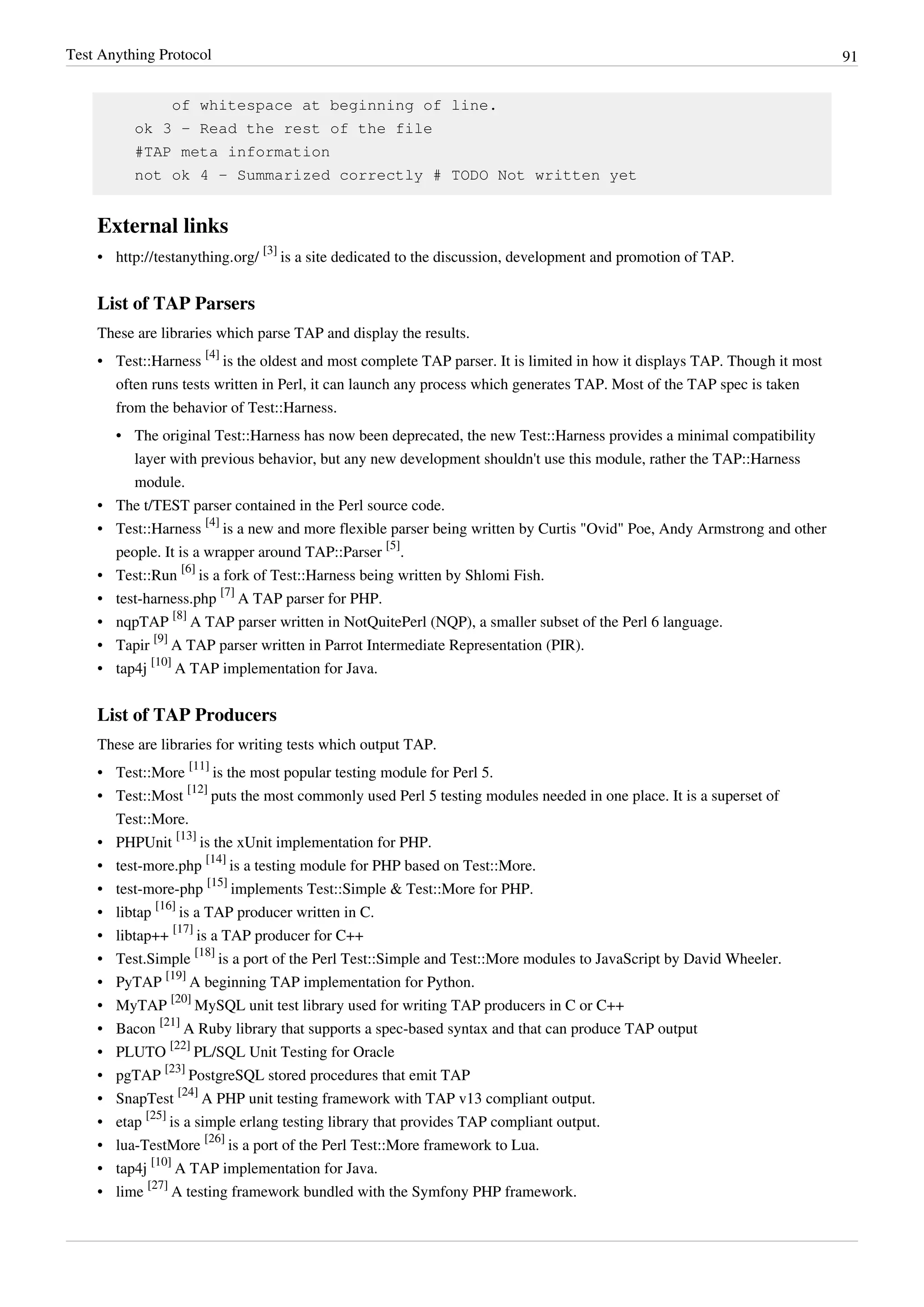Test Anything Protocol 91
of whitespace at beginning of line.
ok 3 - Read the rest of the file
#TAP meta information
not ok 4 - Summarized correctly # TODO Not written yet
External links
• http://testanything.org/
[3]
is a site dedicated to the discussion, development and promotion of TAP.
List of TAP Parsers
These are libraries which parse TAP and display the results.
• Test::Harness
[4]
is the oldest and most complete TAP parser. It is limited in how it displays TAP. Though it most
often runs tests written in Perl, it can launch any process which generates TAP. Most of the TAP spec is taken
from the behavior of Test::Harness.
• The original Test::Harness has now been deprecated, the new Test::Harness provides a minimal compatibility
layer with previous behavior, but any new development shouldn't use this module, rather the TAP::Harness
module.
• The t/TEST parser contained in the Perl source code.
• Test::Harness
[4]
is a new and more flexible parser being written by Curtis "Ovid" Poe, Andy Armstrong and other
people. It is a wrapper around TAP::Parser
[5]
.
• Test::Run
[6]
is a fork of Test::Harness being written by Shlomi Fish.
• test-harness.php
[7]
A TAP parser for PHP.
• nqpTAP
[8]
A TAP parser written in NotQuitePerl (NQP), a smaller subset of the Perl 6 language.
• Tapir
[9]
A TAP parser written in Parrot Intermediate Representation (PIR).
• tap4j
[10]
A TAP implementation for Java.
List of TAP Producers
These are libraries for writing tests which output TAP.
• Test::More
[11]
is the most popular testing module for Perl 5.
• Test::Most
[12]
puts the most commonly used Perl 5 testing modules needed in one place. It is a superset of
Test::More.
• PHPUnit
[13]
is the xUnit implementation for PHP.
• test-more.php
[14]
is a testing module for PHP based on Test::More.
• test-more-php
[15]
implements Test::Simple & Test::More for PHP.
• libtap
[16]
is a TAP producer written in C.
• libtap++
[17]
is a TAP producer for C++
• Test.Simple
[18]
is a port of the Perl Test::Simple and Test::More modules to JavaScript by David Wheeler.
• PyTAP
[19]
A beginning TAP implementation for Python.
• MyTAP
[20]
MySQL unit test library used for writing TAP producers in C or C++
• Bacon
[21]
A Ruby library that supports a spec-based syntax and that can produce TAP output
• PLUTO
[22]
PL/SQL Unit Testing for Oracle
• pgTAP
[23]
PostgreSQL stored procedures that emit TAP
• SnapTest
[24]
A PHP unit testing framework with TAP v13 compliant output.
• etap
[25]
is a simple erlang testing library that provides TAP compliant output.
• lua-TestMore
[26]
is a port of the Perl Test::More framework to Lua.
• tap4j
[10]
A TAP implementation for Java.
• lime
[27]
A testing framework bundled with the Symfony PHP framework.
 
