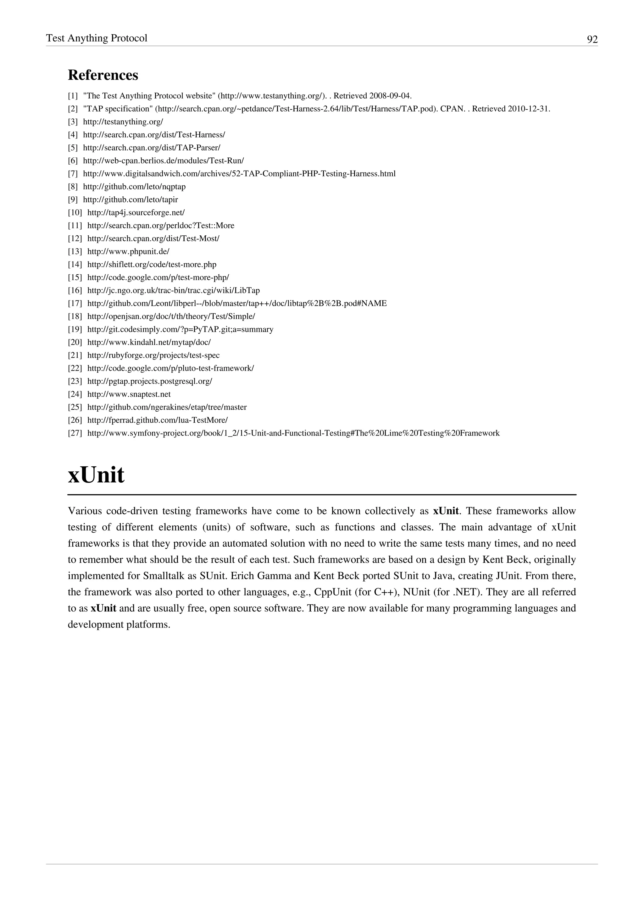 Test Anything Protocol 92
References
[1] "The Test Anything Protocol website" (http://www.testanything.org/). . Retrieved 2008-09-04.
[2] "TAP specification" (http://search.cpan.org/~petdance/Test-Harness-2.64/lib/Test/Harness/TAP.pod). CPAN. . Retrieved 2010-12-31.
[3] http://testanything.org/
[4] http://search.cpan.org/dist/Test-Harness/
[5] http://search.cpan.org/dist/TAP-Parser/
[6] http://web-cpan.berlios.de/modules/Test-Run/
[7] http://www.digitalsandwich.com/archives/52-TAP-Compliant-PHP-Testing-Harness.html
[8] http://github.com/leto/nqptap
[9] http://github.com/leto/tapir
[10] http://tap4j.sourceforge.net/
[11] http://search.cpan.org/perldoc?Test::More
[12] http://search.cpan.org/dist/Test-Most/
[13] http://www.phpunit.de/
[14] http://shiflett.org/code/test-more.php
[15] http://code.google.com/p/test-more-php/
[16] http://jc.ngo.org.uk/trac-bin/trac.cgi/wiki/LibTap
[17] http://github.com/Leont/libperl--/blob/master/tap++/doc/libtap%2B%2B.pod#NAME
[18] http://openjsan.org/doc/t/th/theory/Test/Simple/
[19] http://git.codesimply.com/?p=PyTAP.git;a=summary
[20] http://www.kindahl.net/mytap/doc/
[21] http://rubyforge.org/projects/test-spec
[22] http://code.google.com/p/pluto-test-framework/
[23] http://pgtap.projects.postgresql.org/
[24] http://www.snaptest.net
[25] http://github.com/ngerakines/etap/tree/master
[26] http://fperrad.github.com/lua-TestMore/
[27] http://www.symfony-project.org/book/1_2/15-Unit-and-Functional-Testing#The%20Lime%20Testing%20Framework
xUnit
Various code-driven testing frameworks have come to be known collectively as xUnit. These frameworks allow
testing of different elements (units) of software, such as functions and classes. The main advantage of xUnit
frameworks is that they provide an automated solution with no need to write the same tests many times, and no need
to remember what should be the result of each test. Such frameworks are based on a design by Kent Beck, originally
implemented for Smalltalk as SUnit. Erich Gamma and Kent Beck ported SUnit to Java, creating JUnit. From there,
the framework was also ported to other languages, e.g., CppUnit (for C++), NUnit (for .NET). They are all referred
to as xUnit and are usually free, open source software. They are now available for many programming languages and
development platforms.
 