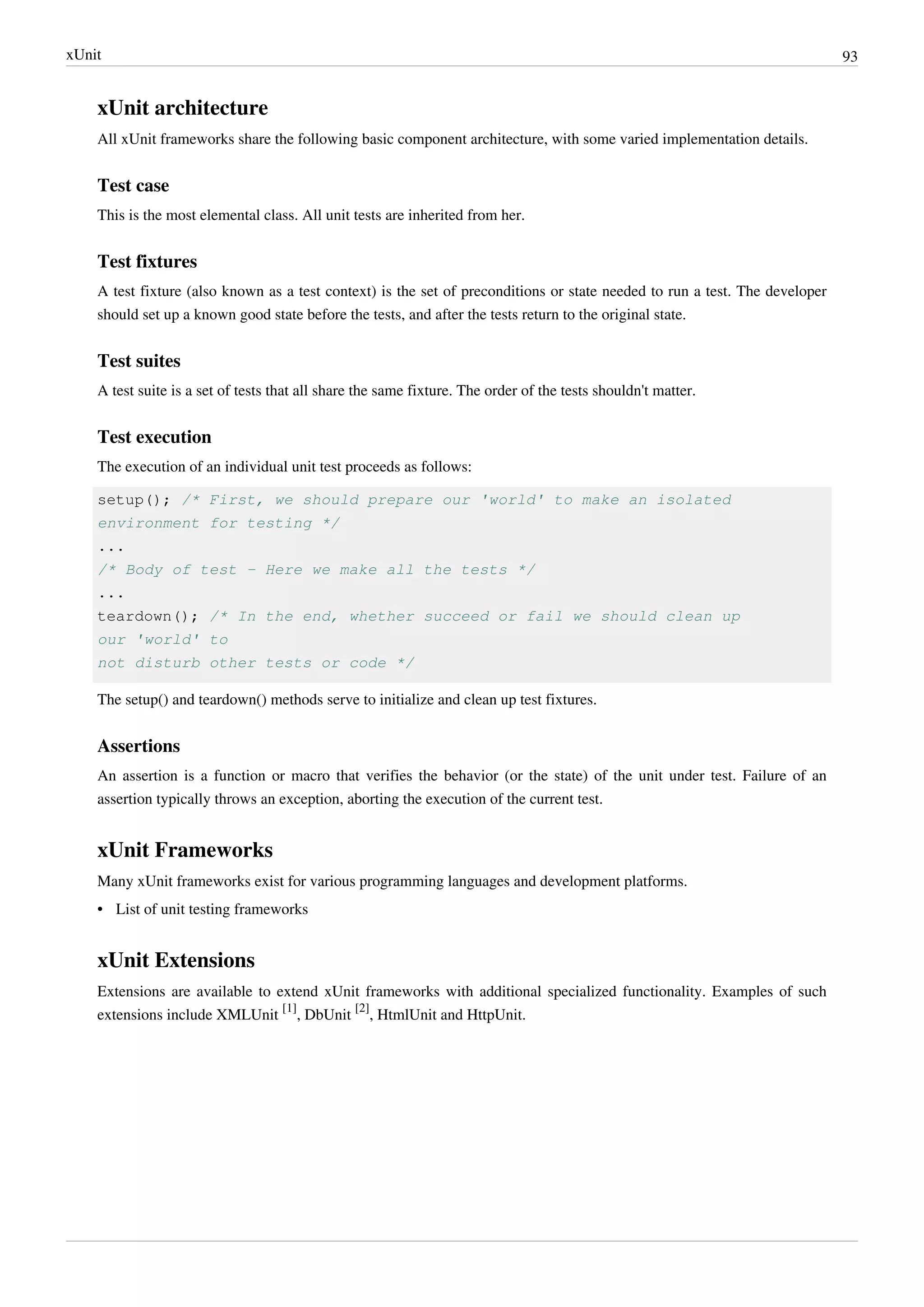 xUnit 93
xUnit architecture
All xUnit frameworks share the following basic component architecture, with some varied implementation details.
Test case
This is the most elemental class. All unit tests are inherited from her.
Test fixtures
A test fixture (also known as a test context) is the set of preconditions or state needed to run a test. The developer
should set up a known good state before the tests, and after the tests return to the original state.
Test suites
A test suite is a set of tests that all share the same fixture. The order of the tests shouldn't matter.
Test execution
The execution of an individual unit test proceeds as follows:
setup(); /* First, we should prepare our 'world' to make an isolated
environment for testing */
...
/* Body of test - Here we make all the tests */
...
teardown(); /* In the end, whether succeed or fail we should clean up
our 'world' to
not disturb other tests or code */
The setup() and teardown() methods serve to initialize and clean up test fixtures.
Assertions
An assertion is a function or macro that verifies the behavior (or the state) of the unit under test. Failure of an
assertion typically throws an exception, aborting the execution of the current test.
xUnit Frameworks
Many xUnit frameworks exist for various programming languages and development platforms.
• List of unit testing frameworks
xUnit Extensions
Extensions are available to extend xUnit frameworks with additional specialized functionality. Examples of such
extensions include XMLUnit
[1]
, DbUnit
[2]
, HtmlUnit and HttpUnit.
 