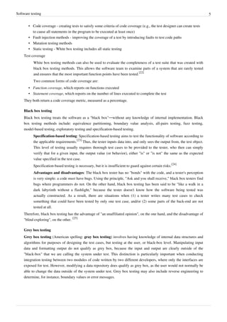 Software testing 5
• Code coverage - creating tests to satisfy some criteria of code coverage (e.g., the test designer can create tests
to cause all statements in the program to be executed at least once)
• Fault injection methods - improving the coverage of a test by introducing faults to test code paths
• Mutation testing methods
• Static testing - White box testing includes all static testing
Test coverage
White box testing methods can also be used to evaluate the completeness of a test suite that was created with
black box testing methods. This allows the software team to examine parts of a system that are rarely tested
and ensures that the most important function points have been tested.
[22]
Two common forms of code coverage are:
• Function coverage, which reports on functions executed
• Statement coverage, which reports on the number of lines executed to complete the test
They both return a code coverage metric, measured as a percentage.
Black box testing
Black box testing treats the software as a "black box"—without any knowledge of internal implementation. Black
box testing methods include: equivalence partitioning, boundary value analysis, all-pairs testing, fuzz testing,
model-based testing, exploratory testing and specification-based testing.
Specification-based testing: Specification-based testing aims to test the functionality of software according to
the applicable requirements.
[23]
Thus, the tester inputs data into, and only sees the output from, the test object.
This level of testing usually requires thorough test cases to be provided to the tester, who then can simply
verify that for a given input, the output value (or behavior), either "is" or "is not" the same as the expected
value specified in the test case.
Specification-based testing is necessary, but it is insufficient to guard against certain risks.
[24]
Advantages and disadvantages: The black box tester has no "bonds" with the code, and a tester's perception
is very simple: a code must have bugs. Using the principle, "Ask and you shall receive," black box testers find
bugs where programmers do not. On the other hand, black box testing has been said to be "like a walk in a
dark labyrinth without a flashlight," because the tester doesn't know how the software being tested was
actually constructed. As a result, there are situations when (1) a tester writes many test cases to check
something that could have been tested by only one test case, and/or (2) some parts of the back-end are not
tested at all.
Therefore, black box testing has the advantage of "an unaffiliated opinion", on the one hand, and the disadvantage of
"blind exploring", on the other.
[25]
Grey box testing
Grey box testing (American spelling: gray box testing) involves having knowledge of internal data structures and
algorithms for purposes of designing the test cases, but testing at the user, or black-box level. Manipulating input
data and formatting output do not qualify as grey box, because the input and output are clearly outside of the
"black-box" that we are calling the system under test. This distinction is particularly important when conducting
integration testing between two modules of code written by two different developers, where only the interfaces are
exposed for test. However, modifying a data repository does qualify as grey box, as the user would not normally be
able to change the data outside of the system under test. Grey box testing may also include reverse engineering to
determine, for instance, boundary values or error messages.
 