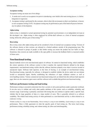 Software testing 7
Acceptance testing
Acceptance testing can mean one of two things:
1. A smoke test is used as an acceptance test prior to introducing a new build to the main testing process, i.e. before
integration or regression.
2. Acceptance testing is performed by the customer, often in their lab environment on their own hardware, is known
as user acceptance testing (UAT). Acceptance testing may be performed as part of the hand-off process between
any two phases of development.
Alpha testing
Alpha testing is simulated or actual operational testing by potential users/customers or an independent test team at
the developers' site. Alpha testing is often employed for off-the-shelf software as a form of internal acceptance
testing, before the software goes to beta testing.
[31]
Beta testing
Beta testing comes after alpha testing and can be considered a form of external user acceptance testing. Versions of
the software, known as beta versions, are released to a limited audience outside of the programming team. The
software is released to groups of people so that further testing can ensure the product has few faults or bugs.
Sometimes, beta versions are made available to the open public to increase the feedback field to a maximal number
of future users.
Non-functional testing
Special methods exist to test non-functional aspects of software. In contrast to functional testing, which establishes
the correct operation of the software (correct in that it matches the expected behavior defined in the design
requirements), non-functional testing verifies that the software functions properly even when it receives invalid or
unexpected inputs. Software fault injection, in the form of fuzzing, is an example of non-functional testing.
Non-functional testing, especially for software, is designed to establish whether the device under test can tolerate
invalid or unexpected inputs, thereby establishing the robustness of input validation routines as well as
error-handling routines. Various commercial non-functional testing tools are linked from the software fault injection
page; there are also numerous open-source and free software tools available that perform non-functional testing.
Software performance testing and load testing
Performance testing is executed to determine how fast a system or sub-system performs under a particular workload.
It can also serve to validate and verify other quality attributes of the system, such as scalability, reliability and
resource usage. Load testing is primarily concerned with testing that can continue to operate under a specific load,
whether that be large quantities of data or a large number of users. This is generally referred to as software
scalability. The related load testing activity of when performed as a non-functional activity is often referred to as
endurance testing.
Volume testing is a way to test functionality. Stress testing is a way to test reliability. Load testing is a way to test
performance. There is little agreement on what the specific goals of load testing are. The terms load testing,
performance testing, reliability testing, and volume testing, are often used interchangeably.
 
