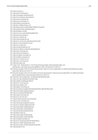 List of unit testing frameworks 119
[30] http://cu.danfis.cz/
[31] http://cunit.sourceforge.net/
[32] http://code.google.com/p/cunitwin32/
[33] http://www.falvotech.com/content/cut/
[34] http://cutest.sourceforge.net/
[35] http://cutter.sourceforge.net/
[36] http://embunit.sourceforge.net/
[37] http://fctx.wildbearsoftware.com
[38] http://library.gnome.org/devel/glib/2.20/glib-Testing.html
[39] https://garage.maemo.org/projects/gunit
[40] http://koanlogic.com/libu
[41] http://www.jera.com/techinfo/jtns/jtn002.html
[42] http://rcunit.sourceforge.net
[43] http://www.rational.com
[44] http://seatest.googlecode.com
[45] http://www.accord-soft.com/dynamicanalyser.html
[46] http://www.hitex.de/perm/tessy.htm
[47] http://www.testape.com
[48] http://test-dept.googlecode.com
[49] http://www.piketec.com/products/tpt.php?lang=en
[50] http://unity.sourceforge.net
[51] http://cmock.sourceforge.net
[52] http://cexception.sourceforge.net
[53] http://ceedling.sourceforge.net
[54] http://www.visualassert.com
[55] http://xtests.sourceforge.net/
[56] http://aeryn.tigris.org/
[57] Llopis, Noel. "Exploring the C++ Unit Testing Framework Jungle" (http://gamesfromwithin.com/
exploring-the-c-unit-testing-framework-jungle#boost), 2004-12-28. Retrieved on 2010-2-13.
[58] Rozental, Gennadiy "Boost Test Fixture Documentation" (http://www.boost.org/doc/libs/1_42_0/libs/test/doc/html/utf/user-guide/
fixture.html). Retrieved on 2010-2-13.
[59] Rozental, Gennadiy "Boost Test Test Suite Level Fixture Documentation" (http://www.boost.org/doc/libs/1_42_0/libs/test/doc/html/
utf/user-guide/fixture/test-suite-shared.html). Retrieved on 2010-2-13.
[60] http://www.boost.org/doc/libs/1_42_0/libs/test/doc/html/index.html
[61] http://www.ipl.com/products/tools/pt411.php
[62] https://github.com/philsquared/Catch
[63] http://www.cfix-testing.org/
[64] http://cput.codeplex.com/
[65] http://cpptest.sourceforge.net/
[66] http://sourceforge.net/apps/mediawiki/cppunit/index.php?title=Main_Page
[67] http://sourceforge.net/projects/cpputest
[68] http://c2.com/cgi/wiki?CppUnitLite
[69] http://cpunit.sourceforge.net/
[70] http://www.cute-test.com/
[71] http://codesink.org/cutee_unit_testing.html
[72] http://cxxtest.sourceforge.net/
[73] http://sourceforge.net/projects/fructose/
[74] http://accu.org/index.php/journals/1305
[75] http://code.google.com/p/googlemock/
[76] http://code.google.com/p/googletest/
[77] http://sourceforge.net/projects/hestia/
[78] http://igloo-testing.org
[79] http://code.google.com/p/mockcpp/
[80] http://code.google.com/p/mockitopp/
[81] http://mockpp.sourceforge.net/
[82] http://www.xpsd.org/cgi-bin/wiki?NanoCppUnit
[83] http://www.oaklib.org/oakut/index.html
[84] http://doc.qt.nokia.com/latest/qtestlib-tutorial.html
[85] http://quicktest.sf.net
 