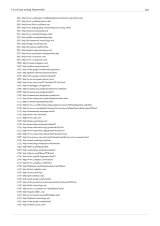 List of unit testing frameworks 120
[86] http://www.codeproject.com/KB/applications/shortcut.aspx?print=true
[87] http://www.symbianosunit.co.uk/
[88] http://www.ldra.co.uk/tbrun.asp
[89] http://www.bigangrydog.com/testdog/unit_testing.xhtml
[90] http://testsoon.sourceforge.net
[91] http://www.testwell.fi/ctadesc.html
[92] http://github.com/tpounds/tpunitpp
[93] http://tut-framework.sourceforge.net/
[94] http://unitpp.sourceforge.net/
[95] http://devmentor.org#UnitTest
[96] http://unittest-cpp.sourceforge.net/
[97] http://www.q-mentum.com/uquonitest.php
[98] http://www.vectorcast.com/
[99] http://www.visualassert.com/
[100] http://winunit.codeplex.com/
[101] http://yaktest.sourceforge.net/
[102] http://code.google.com/p/unittestcg/source
[103] http://github.com/weavejester/fact/tree/
[104] http://sites.google.com/site/cobolunit/
[105] http://www.savignano.net/savvytest
[106] http://www.ancar.org/CLUnit/docs/CLUnit.html
[107] http://cybertiggyr.com/gene/lut/
[108] http://common-lisp.net/project/bese/FiveAM.html
[109] http://common-lisp.net/project/fret/
[110] http://common-lisp.net/project/grand-prix/
[111] http://www.rdrop.com/~jimka/lisp/heute/heute.html
[112] http://common-lisp.net/project/lift/
[113] http://www.cs.northwestern.edu/academics/courses/325/readings/lisp-unit.html
[114] http://www.cs.cmu.edu/afs/cs/project/ai-repository/ai/lang/lisp/code/testing/rt/0.html
[115] http://common-lisp.net/project/stefil/
[116] http://www.cliki.net/xlunit
[117] http://www.curl.com
[118] http://dunit.sourceforge.net/
[119] http://sourceforge.net/projects/dunit2/
[120] http://www.emacswiki.org/cgi-bin/wiki/ElUnit
[121] http://www.emacswiki.org/cgi-bin/wiki/ElkTest
[122] http://www.emacswiki.org/cgi-bin/wiki/unit-test.el
[123] http://svn.process-one.net/contribs/trunk/eunit/doc/overview-summary.html
[124] http://nasarb.rubyforge.org/funit
[125] http://sourceforge.net/projects/fortranxunit
[126] http://flibs.sf.net/ftnunit.html
[127] http://sourceforge.net/projects/pfunit/
[128] http://objexx.com/ObjexxFTK.html
[129] http://www.logilab.org/project/lutin77
[130] http://www.codeplex.com/fscheck/
[131] http://www.codeplex.com/FsTest
[132] http://bitbucket.org/forki/naturalspec/wiki/Home
[133] http://fsunit.codeplex.com/
[134] http://www.easyb.org/
[135] http://geb.codehaus.org/
[136] http://code.google.com/p/spock/
[137] http://wiki.gxtechnical.com/commwiki/servlet/hwiki?GXUnit
[138] http://hunit.sourceforge.net
[139] http://www.cs.chalmers.se/~rjmh/QuickCheck/
[140] http://mgunit.idldev.com
[141] http://www.barnett.id.au/idl/UnitRun.html
[142] http://htmlunit.sourceforge.net/
[143] http://code.google.com/p/ieunit/
[144] http://webtest.canoo.com/
 