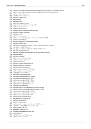 List of unit testing frameworks 122
[204] http://www.mathworks.com/matlabcentral/fileexchange/loadFile.do?objectId=11306&objectType=File
[205] http://www.mathworks.com/matlabcentral/fileexchange/22846-matlab-xunit-test-framework
[206] http://utmysql.sourceforge.net/
[207] http://dbunit-net.sourceforge.net/
[208] http://emtf.codeplex.com/
[209] http://gallio.org
[210] http://mbunit.com
[211] http://code.google.com/p/nmate
[212] http://research.microsoft.com/en-us/projects/Pex
[213] http://www.qgonestudio.com
[214] http://www.quickunit.com/
[215] http://www.ayende.com/projects/rhino-mocks.aspx
[216] http://www.codeplex.com/roaster
[217] http://specter.sf.net
[218] http://www.testdriven.net
[219] http://www.parasoft.com/jsp/solutions/dotnet_solution.jsp?itemId=342
[220] http://www.typemock.org
[221] http://www.prettyobjects.com/en/Products/TSharp
[222] http://xunit.codeplex.com
[223] http://stackoverflow.com/questions/261139/nunit-vs-mbunit-vs-mstest-vs-xunit-net
[224] https://github.com/gabriel/gh-unit
[225] https://github.com/philsquared/Catch/wiki/Catch-for-Objective-C
[226] https://github.com/pivotal/cedar
[227] http://code.google.com/p/google-toolbox-for-mac/wiki/iPhoneUnitTesting
[228] http://kiwi-lib.info/
[229] http://oops.se/objcunit/
[230] http://www.sente.ch/software/ocunit/
[231] http://code.google.com/p/witebox/
[232] http://test.wincent.com/
[233] http://www.xs4all.nl/~mmzeeman/ocaml
[234] http://www.iinteractive.com/ocaml/
[235] http://sourceforge.net/projects/fort
[236] http://camelos.sourceforge.net/fpcUnit.html
[237] http://sourceforge.net/projects/tap4pascal
[238] http://github.com/graemeg/fptest
[239] http://search.cpan.org/perldoc/TAP
[240] http://search.cpan.org/perldoc/Test::Harness
[241] http://search.cpan.org/perldoc/Test::More
[242] http://search.cpan.org/perldoc/Test::Class
[243] http://search.cpan.org/perldoc/Test::Builder
[244] http://search.cpan.org/perldoc/Test::Unit
[245] http://perlunit.sourceforge.net/
[246] http://www.nntp.perl.org/group/perl.qa/2005/02/msg3562.html
[247] http://www.nntp.perl.org/group/perl.qa/2005/02/msg3571.html
[248] http://search.cpan.org/perldoc/Test::DBUnit
[249] http://search.cpan.org/perldoc/Test::Unit::Lite
[250] http://search.cpan.org/perldoc/Test::Able
[251] http://search.cpan.org/perldoc/Moose
[252] http://php-unit-test.sourceforge.net/
[253] http://www.simpletest.org/
[254] http://www.testilence.org/
[255] http://trac.symfony-project.com/trac/browser/tools/lime/trunk
[256] http://shiflett.org/blog/2006/jan/test-simple-for-php
[257] http://ojesunit.blogspot.com/
[258] http://utplsql.sourceforge.net/
[259] http://unittest.inside.quest.com/index.jspa
[260] http://plunit.com/
[261] http://github.com/rsim/ruby-plsql-spec
[262] http://www.fitnesse.info/dbfit
 