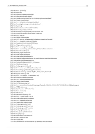 List of unit testing frameworks 123
[263] http://www.epictest.org/
[264] http://pgtap.org/
[265] http://sourceforge.net/projects/pgtools/
[266] http://en.dklab.ru/lib/dklab_pgunit/
[267] http://web.archive.org/web/20090728170628/http://geocities.com/pbunit/
[268] http://prounit.sourceforge.net
[269] http://www.swi-prolog.org/packages/plunit.html
[270] http://somethingaboutorange.com/mrl/projects/nose/
[271] http://pytest.org
[272] http://twistedmatrix.com/trac/wiki/TwistedTrial
[273] http://sourceforge.net/projects/runit/
[274] http://cran.r-project.org/web/packages/testthat/index.html
[275] http://logicalvue.com/blog/2007/02/rbunit-is-now-free/
[276] http://www.rebol.org
[277] http://rpgunit.sourceforge.net/
[278] http://www.ruby-doc.org/stdlib/libdoc/test/unit/rdoc/classes/Test/Unit.html
[279] http://www.thoughtbot.com/projects/shoulda
[280] http://rubydoc.info/gems/minitest/2.0.2/frames
[281] http://blog.zenspider.com/minitest/
[282] http://thotwave.com/products/futs.jsp
[283] http://www.sascommunity.org/mwiki/index.php?title=SclUnit&redirect=no
[284] http://rehersal.sourceforge.net
[285] http://code.google.com/p/scunit/
[286] http://code.google.com/p/specs/
[287] http://code.google.com/p/scalacheck/
[288] http://planet.plt-scheme.org/display.ss?package=schemeunit.plt&owner=schematics
[289] https://github.com/lehmannro/assert.sh
[290] http://itsbonus.heroku.com/p/2010-11-01-roundup
[291] http://shunit.sourceforge.net
[292] http://code.google.com/p/shunit2/
[293] http://www.merten-home.de/FreeSoftware/filterunit/
[294] http://testanything.org/wiki/index.php/Tap-functions
[295] http://mlunit.sourceforge.net/index.php/The_slUnit_Testing_Framework
[296] http://sqlunit.sourceforge.net/
[297] http://www.tcl.tk/man/tcl8.4/TclCmd/tcltest.htm
[298] http://sourceforge.net/projects/tclunit/
[299] http://www.lavalampmotemasters.com
[300] http://tsqlunit.sourceforge.net/
[301] http://utTSQL.sourceforge.net/
[302] http://www.microsoft.com/downloads/details.aspx?FamilyID=7DE00386-893D-4142-A778-992B69D482AD&displaylang=en
[303] http://TST.Codeplex.com/
[304] http://github.com/vassilvk/slacker/wiki/
[305] http://www.foxunit.org/
[306] http://vbunit.com/
[307] http://vbunitfree.sourceforge.net/
[308] http://www.c2.com/cgi/wiki?VbaUnit
[309] http://code.google.com/p/excelvbaunit/
[310] http://www.w-p.dds.nl/tinyunit.htm
[311] http://simplyvbunit.sourceforge.net/
[312] http://code.google.com/p/vl-unit/
[313] http://reflex.gforge.inria.fr/xunit.html
[314] http://reflex.gforge.inria.fr/wunit.html
[315] http://code.google.com/p/vauto/
[316] http://ant.apache.org/antlibs/antunit/
[317] http://juxy.tigris.org/
[318] http://tennison-tests.sourceforge.net/
[319] http://utf-x.sourceforge.net/
[320] http://xsltunit.org/
[321] http://ieeexplore.ieee.org/xpl/freeabs_all.jsp?arnumber=366928&fromcon
 