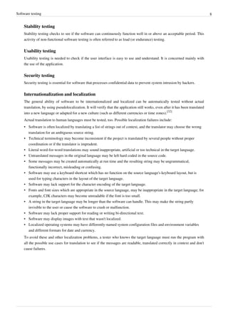 Software testing 8
Stability testing
Stability testing checks to see if the software can continuously function well in or above an acceptable period. This
activity of non-functional software testing is often referred to as load (or endurance) testing.
Usability testing
Usability testing is needed to check if the user interface is easy to use and understand. It is concerned mainly with
the use of the application.
Security testing
Security testing is essential for software that processes confidential data to prevent system intrusion by hackers.
Internationalization and localization
The general ability of software to be internationalized and localized can be automatically tested without actual
translation, by using pseudolocalization. It will verify that the application still works, even after it has been translated
into a new language or adapted for a new culture (such as different currencies or time zones).
[32]
Actual translation to human languages must be tested, too. Possible localization failures include:
• Software is often localized by translating a list of strings out of context, and the translator may choose the wrong
translation for an ambiguous source string.
• Technical terminology may become inconsistent if the project is translated by several people without proper
coordination or if the translator is imprudent.
• Literal word-for-word translations may sound inappropriate, artificial or too technical in the target language.
• Untranslated messages in the original language may be left hard coded in the source code.
• Some messages may be created automatically at run time and the resulting string may be ungrammatical,
functionally incorrect, misleading or confusing.
• Software may use a keyboard shortcut which has no function on the source language's keyboard layout, but is
used for typing characters in the layout of the target language.
• Software may lack support for the character encoding of the target language.
• Fonts and font sizes which are appropriate in the source language, may be inappropriate in the target language; for
example, CJK characters may become unreadable if the font is too small.
• A string in the target language may be longer than the software can handle. This may make the string partly
invisible to the user or cause the software to crash or malfunction.
• Software may lack proper support for reading or writing bi-directional text.
• Software may display images with text that wasn't localized.
• Localized operating systems may have differently-named system configuration files and environment variables
and different formats for date and currency.
To avoid these and other localization problems, a tester who knows the target language must run the program with
all the possible use cases for translation to see if the messages are readable, translated correctly in context and don't
cause failures.
 
