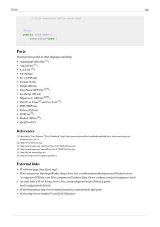 JUnit 126
// Code executed after each test
}
@Test
public void test() {
assertTrue(true);
}
Ports
JUnit has been ported to other languages including:
• Actionscript (FlexUnit
[2]
)
• Ada (AUnit
[11]
)
• C (CUnit
[31]
)
• C# (NUnit)
• C++ (CPPUnit)
• Fortran (fUnit)
• Delphi (DUnit)
• Free Pascal (FPCUnit
[236]
)
• JavaScript (JSUnit)
• Objective-C (OCUnit
[230]
)
• Perl (Test::Class
[3]
and Test::Unit
[4]
)
• PHP (PHPUnit)
• Python (PyUnit)
• R (RUnit
[5]
)
• Haskell (HUnit
[6]
)
• Qt (QTestLib)
References
[1] Kent Beck, Erich Gamma. "JUnit Cookbook" (http://junit.sourceforge.net/doc/cookbook/cookbook.htm). junit.sourceforge.net. .
Retrieved 2011-05-21.
[2] http://www.flexunit.org/
[3] http://search.cpan.org/~adie/Test-Class-0.31/lib/Test/Class.pm
[4] http://search.cpan.org/~mcast/Test-Unit-0.25/lib/Test/Unit.pm
[5] http://RUnit.sourceforge.net/
[6] http://hackage.haskell.org/package/HUnit
External links
• JUnit home page (http://junit.org/)
• JUnit antipatterns (developerWorks) (http://www.ibm.com/developerworks/opensource/library/os-junit/
?ca=dgr-lnxw07JUnite) and JUnit antipatterns (Exubero) (http://www.exubero.com/junit/antipatterns.html)
• An early look at JUnit 4 (http://www.ibm.com/developerworks/java/library/j-junit4.
html?ca=dgr-lnxw01JUnit4)
• JUnit Presentation (http://www.methodsandtools.com/tools/tools.php?junit)
• JUnits (http://www.bunker37.com/2011/02/junits/)
 
