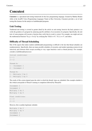 Concutest 127
Concutest
Concutest is a specialized unit testing framework for the Java programming language. Created by Mathias Ricken
while at the JavaPLT (Java Programming Languages Team) at Rice University, Concutest provides a set of unit
testing-like features for the analysis of multithreaded programs.
Unit Testing
Traditional unit testing is covered in greater detail by the article on unit testing; however the basic premise is to
verify the goodness of a program by analyzing specific attributes of an execution of a program. Specifically, the unit
tests of some program will execute a function then verify that its result is correct. For example, one might unit test
the mathematical function "f(x,y) = 3x+2y" by verifying that "f(0,0) == 0", "f(1,1) == 5", and others.
Difficulty of Thread Scheduling
One of the aspects that makes modern multithreaded programming so difficult is the fact that thread schedules are
nondeterministic. Specifically, there are many possible schedules of execution, and modern operating systems do not
selectively pick between them except according to very vague heuristics (such as thread priority). For example,
consider a multithreaded processes:
Initial conditions:
I = 1
J = 2
Thread A:
1 - Increment I
2 - Increment J
Thread B:
1 - Multiply J by 2
2 - Multiply I by 0
The results of this system depend upon the order in which the threads' steps are scheduled. One example schedule is
this (which corresponds to Thread A running to completion followed by Thread B):
Increment I
Increment J
Multiply J by 2
Multiply I by 0
Final conditions:
I = 0
J = 6
However, this is another legitimate schedule:
Multiply J by 2
Multiply I by 0
Increment I
Increment J
 