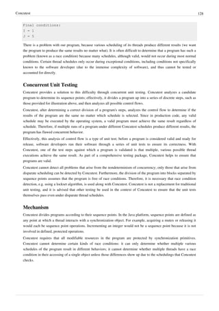 Concutest 128
Final conditions:
I = 1
J = 5
There is a problem with our program, because various scheduling of its threads produce different results (we want
the program to produce the same results no matter what). It is often difficult to determine that a program has such a
problem (known as a race condition) because many schedules, although valid, would not occur during most normal
conditions. Certain thread schedules only occur during exceptional conditions, including conditions not specifically
known to the software developer (due to the immense complexity of software), and thus cannot be tested or
accounted for directly.
Concurrent Unit Testing
Concutest provides a solution to this difficulty through concurrent unit testing. Concutest analyzes a candidate
program to determine its sequence points; effectively, it divides a program up into a series of discrete steps, such as
those provided for illustration above, and then analyzes all possible control flows.
Concutest, after determining a correct division of a program's steps, analyzes the control flow to determine if the
results of the program are the same no matter which schedule is selected. Since in production code, any valid
schedule may be executed by the operating system, a valid program must achieve the same result regardless of
schedule. Therefore, if multiple runs of a program under different Concutest schedules produce different results, the
program has flawed concurrent behavior.
Effectively, this analysis of control flow is a type of unit test; before a program is considered valid and ready for
release, software developers run their software through a series of unit tests to ensure its correctness. With
Concutest, one of the test steps against which a program is validated is that multiple, various possible thread
executions achieve the same result. As part of a comprehensive testing package, Concutest helps to ensure that
programs are valid.
Concutest cannot detect all problems that arise from the nondeterminism of concurrency; only those that arise from
disparate scheduling can be detected by Concutest. Furthermore, the division of the program into blocks separated by
sequence points assumes that the program is free of race conditions. Therefore, it is necessary that race condition
detection, e.g. using a lockset algorithm, is used along with Concutest. Concutest is not a replacement for traditional
unit testing, and it is advised that other testing be used in the context of Concutest to ensure that the unit tests
themselves pass even under disparate thread schedules.
Mechanism
Concutest divides programs according to their sequence points. In the Java platform, sequence points are defined as
any point at which a thread interacts with a synchronization object. For example, acquiring a mutex or releasing it
would each be sequence point operations. Incrementing an integer would not be a sequence point because it is not
involved in defined, protected operations.
Concutest requires that all modifiable resources in the program are protected by synchronization primitives.
Concutest cannot determine certain kinds of race conditions: it can only determine whether multiple various
schedules of the program result in different behaviors; it cannot determine whether multiple threads have a race
condition in their accessing of a single object unless those differences show up due to the schedulings that Concutest
checks.
 