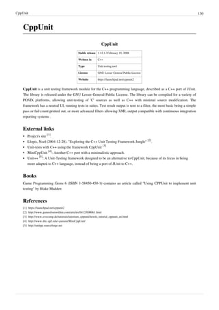 CppUnit 130
CppUnit
CppUnit
Stable release 1.12.1 / February 19, 2008
Written in C++
Type Unit testing tool
License GNU Lesser General Public License
Website https://launchpad.net/cppunit2
CppUnit is a unit testing framework module for the C++ programming language, described as a C++ port of JUnit.
The library is released under the GNU Lesser General Public License. The library can be compiled for a variety of
POSIX platforms, allowing unit-testing of 'C' sources as well as C++ with minimal source modification. The
framework has a neutral UI, running tests in suites. Test result output is sent to a filter, the most basic being a simple
pass or fail count printed out, or more advanced filters allowing XML output compatible with continuous integration
reporting systems .
External links
• Project's site
[1]
.
• Llopis, Noel (2004-12-28). "Exploring the C++ Unit Testing Framework Jungle"
[2]
.
• Unit-tests with C++ using the framework CppUnit
[3]
• MiniCppUnit
[4]
: Another C++ port with a minimalistic approach.
• Unit++
[5]
: A Unit-Testing framework designed to be an alternative to CppUnit, because of its focus in being
more adapted to C++ language, instead of being a port of JUnit to C++.
Books
Game Programming Gems 6 (ISBN 1-58450-450-1) contains an article called "Using CPPUnit to implement unit
testing" by Blake Madden
References
[1] https://launchpad.net/cppunit2
[2] http://www.gamesfromwithin.com/articles/0412/000061.html
[3] http://www.evocomp.de/tutorials/tutorium_cppunit/howto_tutorial_cppunit_en.html
[4] http://www.dtic.upf.edu/~parumi/MiniCppUnit/
[5] http://unitpp.sourceforge.net
 