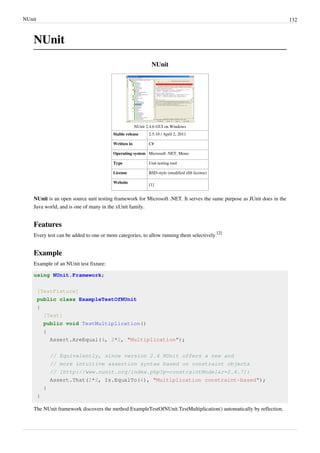 NUnit 132
NUnit
NUnit
NUnit 2.4.6 GUI on Windows
Stable release 2.5.10 / April 2, 2011
Written in C#
Operating system Microsoft .NET, Mono
Type Unit testing tool
License BSD-style (modified zlib license)
Website
[1]
NUnit is an open source unit testing framework for Microsoft .NET. It serves the same purpose as JUnit does in the
Java world, and is one of many in the xUnit family.
Features
Every test can be added to one or more categories, to allow running them selectively.
[2]
Example
Example of an NUnit test fixture:
using NUnit.Framework;
[TestFixture]
public class ExampleTestOfNUnit
{
[Test]
public void TestMultiplication()
{
Assert.AreEqual(4, 2*2, "Multiplication");
// Equivalently, since version 2.4 NUnit offers a new and
// more intuitive assertion syntax based on constraint objects
// [http://www.nunit.org/index.php?p=constraintModel&r=2.4.7]:
Assert.That(2*2, Is.EqualTo(4), "Multiplication constraint-based");
}
}
The NUnit framework discovers the method ExampleTestOfNUnit.TestMultiplication() automatically by reflection.
 