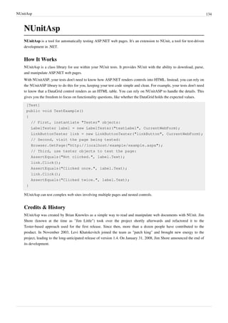 NUnitAsp 134
NUnitAsp
NUnitAsp is a tool for automatically testing ASP.NET web pages. It's an extension to NUnit, a tool for test-driven
development in .NET.
How It Works
NUnitAsp is a class library for use within your NUnit tests. It provides NUnit with the ability to download, parse,
and manipulate ASP.NET web pages.
With NUnitASP, your tests don't need to know how ASP.NET renders controls into HTML. Instead, you can rely on
the NUnitASP library to do this for you, keeping your test code simple and clean. For example, your tests don't need
to know that a DataGrid control renders as an HTML table. You can rely on NUnitASP to handle the details. This
gives you the freedom to focus on functionality questions, like whether the DataGrid holds the expected values.
[Test]
public void TestExample()
{
// First, instantiate "Tester" objects:
LabelTester label = new LabelTester("textLabel", CurrentWebForm);
LinkButtonTester link = new LinkButtonTester("linkButton", CurrentWebForm);
// Second, visit the page being tested:
Browser.GetPage("http://localhost/example/example.aspx");
// Third, use tester objects to test the page:
AssertEquals("Not clicked.", label.Text);
link.Click();
AssertEquals("Clicked once.", label.Text);
link.Click();
AssertEquals("Clicked twice.", label.Text);
}
NUnitAsp can test complex web sites involving multiple pages and nested controls.
Credits & History
NUnitAsp was created by Brian Knowles as a simple way to read and manipulate web documents with NUnit. Jim
Shore (known at the time as "Jim Little") took over the project shortly afterwards and refactored it to the
Tester-based approach used for the first release. Since then, more than a dozen people have contributed to the
product. In November 2003, Levi Khatskevitch joined the team as "patch king" and brought new energy to the
project, leading to the long-anticipated release of version 1.4. On January 31, 2008, Jim Shore announced the end of
its development.
 