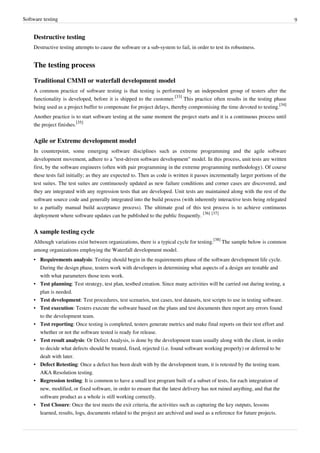 Software testing 9
Destructive testing
Destructive testing attempts to cause the software or a sub-system to fail, in order to test its robustness.
The testing process
Traditional CMMI or waterfall development model
A common practice of software testing is that testing is performed by an independent group of testers after the
functionality is developed, before it is shipped to the customer.
[33]
This practice often results in the testing phase
being used as a project buffer to compensate for project delays, thereby compromising the time devoted to testing.
[34]
Another practice is to start software testing at the same moment the project starts and it is a continuous process until
the project finishes.
[35]
Agile or Extreme development model
In counterpoint, some emerging software disciplines such as extreme programming and the agile software
development movement, adhere to a "test-driven software development" model. In this process, unit tests are written
first, by the software engineers (often with pair programming in the extreme programming methodology). Of course
these tests fail initially; as they are expected to. Then as code is written it passes incrementally larger portions of the
test suites. The test suites are continuously updated as new failure conditions and corner cases are discovered, and
they are integrated with any regression tests that are developed. Unit tests are maintained along with the rest of the
software source code and generally integrated into the build process (with inherently interactive tests being relegated
to a partially manual build acceptance process). The ultimate goal of this test process is to achieve continuous
deployment where software updates can be published to the public frequently.
[36] [37]
A sample testing cycle
Although variations exist between organizations, there is a typical cycle for testing.
[38]
The sample below is common
among organizations employing the Waterfall development model.
• Requirements analysis: Testing should begin in the requirements phase of the software development life cycle.
During the design phase, testers work with developers in determining what aspects of a design are testable and
with what parameters those tests work.
• Test planning: Test strategy, test plan, testbed creation. Since many activities will be carried out during testing, a
plan is needed.
• Test development: Test procedures, test scenarios, test cases, test datasets, test scripts to use in testing software.
• Test execution: Testers execute the software based on the plans and test documents then report any errors found
to the development team.
• Test reporting: Once testing is completed, testers generate metrics and make final reports on their test effort and
whether or not the software tested is ready for release.
• Test result analysis: Or Defect Analysis, is done by the development team usually along with the client, in order
to decide what defects should be treated, fixed, rejected (i.e. found software working properly) or deferred to be
dealt with later.
• Defect Retesting: Once a defect has been dealt with by the development team, it is retested by the testing team.
AKA Resolution testing.
• Regression testing: It is common to have a small test program built of a subset of tests, for each integration of
new, modified, or fixed software, in order to ensure that the latest delivery has not ruined anything, and that the
software product as a whole is still working correctly.
• Test Closure: Once the test meets the exit criteria, the activities such as capturing the key outputs, lessons
learned, results, logs, documents related to the project are archived and used as a reference for future projects.
 