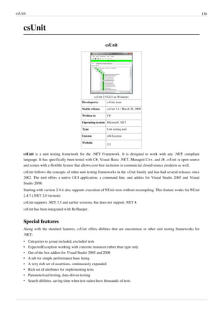 csUnit 136
csUnit
csUnit
csUnit 2.5 GUI on Windows
Developer(s) csUnit team
Stable release csUnit 2.6 / March 28, 2009
Written in C#
Operating system Microsoft .NET
Type Unit testing tool
License zlib License
Website
[1]
csUnit is a unit testing framework for the .NET Framework. It is designed to work with any .NET compliant
language. It has specifically been tested with C#, Visual Basic .NET, Managed C++, and J#. csUnit is open source
and comes with a flexible license that allows cost-free inclusion in commercial closed-source products as well.
csUnit follows the concepts of other unit testing frameworks in the xUnit family and has had several releases since
2002. The tool offers a native GUI application, a command line, and addins for Visual Studio 2005 and Visual
Studio 2008.
Starting with version 2.4 it also supports execution of NUnit tests without recompiling. This feature works for NUnit
2.4.7 (.NET 2.0 version).
csUnit supports .NET 3.5 and earlier versions, but does not support .NET 4.
csUnit has been integrated with ReSharper.
Special features
Along with the standard features, csUnit offers abilities that are uncommon in other unit testing frameworks for
.NET:
• Categories to group included, excluded tests
• ExpectedException working with concrete instances rather than type only
• Out of the box addins for Visual Studio 2005 and 2008
• A tab for simple performance base lining
• A very rich set of assertions, continuously expanded
• Rich set of attributes for implementing tests
• Parameterized testing, data-driven testing
• Search abilities, saving time when test suites have thousands of tests
 