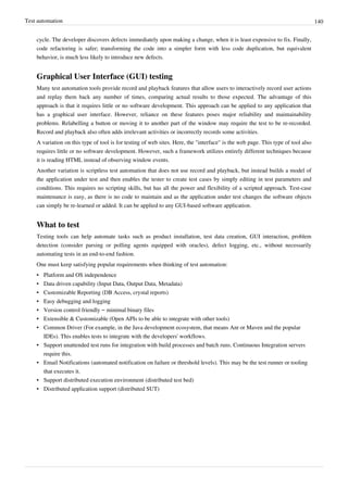 Test automation 140
cycle. The developer discovers defects immediately upon making a change, when it is least expensive to fix. Finally,
code refactoring is safer; transforming the code into a simpler form with less code duplication, but equivalent
behavior, is much less likely to introduce new defects.
Graphical User Interface (GUI) testing
Many test automation tools provide record and playback features that allow users to interactively record user actions
and replay them back any number of times, comparing actual results to those expected. The advantage of this
approach is that it requires little or no software development. This approach can be applied to any application that
has a graphical user interface. However, reliance on these features poses major reliability and maintainability
problems. Relabelling a button or moving it to another part of the window may require the test to be re-recorded.
Record and playback also often adds irrelevant activities or incorrectly records some activities.
A variation on this type of tool is for testing of web sites. Here, the "interface" is the web page. This type of tool also
requires little or no software development. However, such a framework utilizes entirely different techniques because
it is reading HTML instead of observing window events.
Another variation is scriptless test automation that does not use record and playback, but instead builds a model of
the application under test and then enables the tester to create test cases by simply editing in test parameters and
conditions. This requires no scripting skills, but has all the power and flexibility of a scripted approach. Test-case
maintenance is easy, as there is no code to maintain and as the application under test changes the software objects
can simply be re-learned or added. It can be applied to any GUI-based software application.
What to test
Testing tools can help automate tasks such as product installation, test data creation, GUI interaction, problem
detection (consider parsing or polling agents equipped with oracles), defect logging, etc., without necessarily
automating tests in an end-to-end fashion.
One must keep satisfying popular requirements when thinking of test automation:
• Platform and OS independence
• Data driven capability (Input Data, Output Data, Metadata)
• Customizable Reporting (DB Access, crystal reports)
• Easy debugging and logging
• Version control friendly – minimal binary files
• Extensible & Customizable (Open APIs to be able to integrate with other tools)
• Common Driver (For example, in the Java development ecosystem, that means Ant or Maven and the popular
IDEs). This enables tests to integrate with the developers' workflows.
• Support unattended test runs for integration with build processes and batch runs. Continuous Integration servers
require this.
• Email Notifications (automated notification on failure or threshold levels). This may be the test runner or tooling
that executes it.
• Support distributed execution environment (distributed test bed)
• Distributed application support (distributed SUT)
 