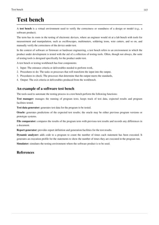 Test bench 143
Test bench
A test bench is a virtual environment used to verify the correctness or soundness of a design or model (e.g., a
software product).
The term has its roots in the testing of electronic devices, where an engineer would sit at a lab bench with tools for
measurement and manipulation, such as oscilloscopes, multimeters, soldering irons, wire cutters, and so on, and
manually verify the correctness of the device under test.
In the context of software or firmware or hardware engineering, a test bench refers to an environment in which the
product under development is tested with the aid of a collection of testing tools. Often, though not always, the suite
of testing tools is designed specifically for the product under test.
A test bench or testing workbench has four components:
1. Input: The entrance criteria or deliverables needed to perform work,
2. Procedures to do: The tasks or processes that will transform the input into the output,
3. Procedures to check: The processes that determine that the output meets the standards,
4. Output: The exit criteria or deliverables produced from the workbench.
An example of a software test bench
The tools used to automate the testing process in a test bench perform the following functions:
Test manager: manages the running of program tests; keeps track of test data, expected results and program
facilities tested.
Test data generator: generates test data for the program to be tested.
Oracle: generates predictions of the expected test results; the oracle may be either previous program versions or
prototype systems.
File comparator: compares the results of the program tests with previous test results and records any differences in
a document.
Report generator: provides report definition and generation facilities for the test results.
Dynamic analyzer: adds code to a program to count the number of times each statement has been executed. It
generates an execution profile for the statements to show the number of times they are executed in the program run.
Simulator: simulates the testing environment where the software product is to be used.
References
 