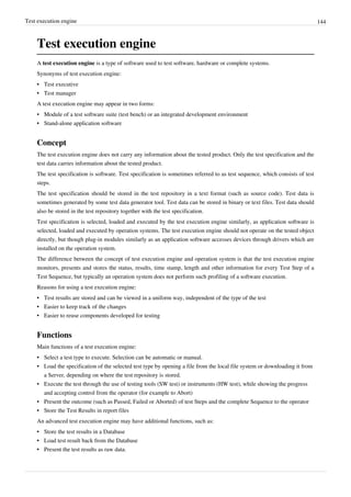 Test execution engine 144
Test execution engine
A test execution engine is a type of software used to test software, hardware or complete systems.
Synonyms of test execution engine:
• Test executive
• Test manager
A test execution engine may appear in two forms:
• Module of a test software suite (test bench) or an integrated development environment
• Stand-alone application software
Concept
The test execution engine does not carry any information about the tested product. Only the test specification and the
test data carries information about the tested product.
The test specification is software. Test specification is sometimes referred to as test sequence, which consists of test
steps.
The test specification should be stored in the test repository in a text format (such as source code). Test data is
sometimes generated by some test data generator tool. Test data can be stored in binary or text files. Test data should
also be stored in the test repository together with the test specification.
Test specification is selected, loaded and executed by the test execution engine similarly, as application software is
selected, loaded and executed by operation systems. The test execution engine should not operate on the tested object
directly, but though plug-in modules similarly as an application software accesses devices through drivers which are
installed on the operation system.
The difference between the concept of test execution engine and operation system is that the test execution engine
monitors, presents and stores the status, results, time stamp, length and other information for every Test Step of a
Test Sequence, but typically an operation system does not perform such profiling of a software execution.
Reasons for using a test execution engine:
• Test results are stored and can be viewed in a uniform way, independent of the type of the test
• Easier to keep track of the changes
• Easier to reuse components developed for testing
Functions
Main functions of a test execution engine:
• Select a test type to execute. Selection can be automatic or manual.
• Load the specification of the selected test type by opening a file from the local file system or downloading it from
a Server, depending on where the test repository is stored.
• Execute the test through the use of testing tools (SW test) or instruments (HW test), while showing the progress
and accepting control from the operator (for example to Abort)
• Present the outcome (such as Passed, Failed or Aborted) of test Steps and the complete Sequence to the operator
• Store the Test Results in report files
An advanced test execution engine may have additional functions, such as:
• Store the test results in a Database
• Load test result back from the Database
• Present the test results as raw data.
 