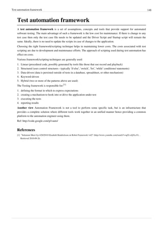 Test automation framework 148
Test automation framework
A test automation framework is a set of assumptions, concepts and tools that provide support for automated
software testing. The main advantage of such a framework is the low cost for maintenance. If there is change to any
test case then only the test case file needs to be updated and the Driver Script and Startup script will remain the
same. Ideally, there is no need to update the scripts in case of changes to the application.
Choosing the right framework/scripting technique helps in maintaining lower costs. The costs associated with test
scripting are due to development and maintenance efforts. The approach of scripting used during test automation has
effect on costs.
Various framework/scripting techniques are generally used:
1. Linear (procedural code, possibly generated by tools like those that use record and playback)
2. Structured (uses control structures - typically ‘if-else’, ‘switch’, ‘for’, ‘while’ conditions/ statements)
3. Data-driven (data is persisted outside of tests in a database, spreadsheet, or other mechanism)
4. Keyword-driven
5. Hybrid (two or more of the patterns above are used)
The Testing framework is responsible for:
[1]
1. defining the format in which to express expectations
2. creating a mechanism to hook into or drive the application under test
3. executing the tests
4. reporting results
Another view Automation Framework is not a tool to perform some specific task, but is an infrastructure that
provides a complete solution where different tools work together in an unified manner hence providing a common
platform to the automation engineer using them.
Ref: http://code.google.com/p/vauto/
References
[1] "Selenium Meet-Up 4/20/2010 Elisabeth Hendrickson on Robot Framework 1of2" (http://www.youtube.com/watch?v=qf2i-xQ3LoY). .
Retrieved 2010-09-26.
 