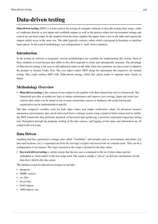 Data-driven testing 149
Data-driven testing
Data-driven testing (DDT) is a term used in the testing of computer software to describe testing done using a table
of conditions directly as test inputs and verifiable outputs as well as the process where test environment settings and
control are not hard-coded. In the simplest form the tester supplies the inputs from a row in the table and expects the
outputs which occur in the same row. The table typically contains values which correspond to boundary or partition
input spaces. In the control methodology, test configuration is "read" from a database.
Introduction
In the testing of software or programs, several methodologies are available for implementing this testing. Each of
these methods co-exist because they differ in the effort required to create and subsequently maintain. The advantage
of Data-driven testing is the ease to add additional inputs to the table when new partitions are discovered or added to
the product or System Under Test. The cost aspect makes DDT cheap for automation but expensive for manual
testing. One could confuse DDT with Table-driven testing, which this article needs to separate more clearly in
future.
Methodology Overview
• Data-driven testing is the creation of test scripts to run together with their related data sets in a framework. The
framework provides re-usable test logic to reduce maintenance and improve test coverage. Input and result (test
criteria) data values can be stored in one or more central data sources or databases, the actual format and
organisation can be implementation specific.
The data comprises variables used for both input values and output verification values. In advanced (mature)
automation environments data can be harvested from a running system using a purpose-built custom tool or sniffer,
the DDT framework thus performs playback of harvested data producing a powerful automated regression testing
tool. Navigation through the program, reading of the data sources, and logging of test status and information are all
coded in the test script.
Data Driven
Anything that has a potential to change (also called "Variability" and includes such as environment, end points, test
data and locations, etc), is separated out from the test logic (scripts) and moved into an 'external asset'. This can be a
configuration or test dataset. The logic executed in the script is dictated by the data values.
• Keyword-driven testing is similar except that the test case is contained in the set of data values and not
embedded or "hard-coded" in the test script itself. The script is simply a "driver" (or delivery mechanism) for the
data that is held in the data source
The databases used for data-driven testing can include:-
• datapools
• ODBC source's
• csv files
• Excel files
• DAO objects
• ADO objects, etc.
 
