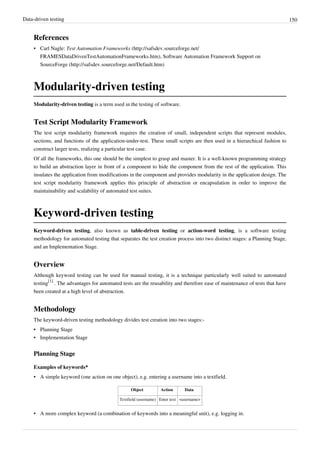 Data-driven testing 150
References
• Carl Nagle: Test Automation Frameworks (http://safsdev.sourceforge.net/
FRAMESDataDrivenTestAutomationFrameworks.htm), Software Automation Framework Support on
SourceForge (http://safsdev.sourceforge.net/Default.htm)
Modularity-driven testing
Modularity-driven testing is a term used in the testing of software.
Test Script Modularity Framework
The test script modularity framework requires the creation of small, independent scripts that represent modules,
sections, and functions of the application-under-test. These small scripts are then used in a hierarchical fashion to
construct larger tests, realizing a particular test case.
Of all the frameworks, this one should be the simplest to grasp and master. It is a well-known programming strategy
to build an abstraction layer in front of a component to hide the component from the rest of the application. This
insulates the application from modifications in the component and provides modularity in the application design. The
test script modularity framework applies this principle of abstraction or encapsulation in order to improve the
maintainability and scalability of automated test suites.
Keyword-driven testing
Keyword-driven testing, also known as table-driven testing or action-word testing, is a software testing
methodology for automated testing that separates the test creation process into two distinct stages: a Planning Stage,
and an Implementation Stage.
Overview
Although keyword testing can be used for manual testing, it is a technique particularly well suited to automated
testing
[1]
. The advantages for automated tests are the reusability and therefore ease of maintenance of tests that have
been created at a high level of abstraction.
Methodology
The keyword-driven testing methodology divides test creation into two stages:-
• Planning Stage
• Implementation Stage
Planning Stage
Examples of keywords*
• A simple keyword (one action on one object), e.g. entering a username into a textfield.
Object Action Data
Textfield (username) Enter text <username>
• A more complex keyword (a combination of keywords into a meaningful unit), e.g. logging in.
 