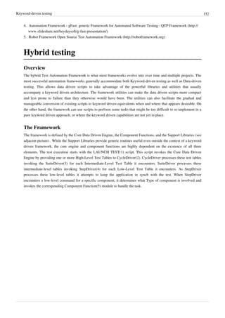Keyword-driven testing 152
4. Automation Framework - gFast: generic Framework for Automated Software Testing - QTP Framework (http://
www.slideshare.net/heydaysoft/g-fast-presentation/)
5. Robot Framework Open Source Test Automation Framework (http://robotframework.org)
Hybrid testing
Overview
The hybrid Test Automation Framework is what most frameworks evolve into over time and multiple projects. The
most successful automation frameworks generally accommodate both Keyword-driven testing as well as Data-driven
testing. This allows data driven scripts to take advantage of the powerful libraries and utilities that usually
accompany a keyword driven architecture. The framework utilities can make the data driven scripts more compact
and less prone to failure than they otherwise would have been. The utilities can also facilitate the gradual and
manageable conversion of existing scripts to keyword driven equivalents when and where that appears desirable. On
the other hand, the framework can use scripts to perform some tasks that might be too difficult to re-implement in a
pure keyword driven approach, or where the keyword driven capabilities are not yet in place.
The Framework
The framework is defined by the Core Data Driven Engine, the Component Functions, and the Support Libraries (see
adjacent picture) . While the Support Libraries provide generic routines useful even outside the context of a keyword
driven framework, the core engine and component functions are highly dependent on the existence of all three
elements. The test execution starts with the LAUNCH TEST(1) script. This script invokes the Core Data Driven
Engine by providing one or more High-Level Test Tables to CycleDriver(2). CycleDriver processes these test tables
invoking the SuiteDriver(3) for each Intermediate-Level Test Table it encounters. SuiteDriver processes these
intermediate-level tables invoking StepDriver(4) for each Low-Level Test Table it encounters. As StepDriver
processes these low-level tables it attempts to keep the application in synch with the test. When StepDriver
encounters a low-level command for a specific component, it determines what Type of component is involved and
invokes the corresponding Component Function(5) module to handle the task.
 