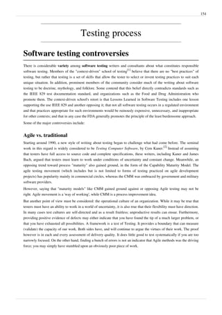 154
Testing process
Software testing controversies
There is considerable variety among software testing writers and consultants about what constitutes responsible
software testing. Members of the "context-driven" school of testing
[1]
believe that there are no "best practices" of
testing, but rather that testing is a set of skills that allow the tester to select or invent testing practices to suit each
unique situation. In addition, prominent members of the community consider much of the writing about software
testing to be doctrine, mythology, and folklore. Some contend that this belief directly contradicts standards such as
the IEEE 829 test documentation standard, and organizations such as the Food and Drug Administration who
promote them. The context-driven school's retort is that Lessons Learned in Software Testing includes one lesson
supporting the use IEEE 829 and another opposing it; that not all software testing occurs in a regulated environment
and that practices appropriate for such environments would be ruinously expensive, unnecessary, and inappropriate
for other contexts; and that in any case the FDA generally promotes the principle of the least burdensome approach.
Some of the major controversies include:
Agile vs. traditional
Starting around 1990, a new style of writing about testing began to challenge what had come before. The seminal
work in this regard is widely considered to be Testing Computer Software, by Cem Kaner.
[2]
Instead of assuming
that testers have full access to source code and complete specifications, these writers, including Kaner and James
Bach, argued that testers must learn to work under conditions of uncertainty and constant change. Meanwhile, an
opposing trend toward process "maturity" also gained ground, in the form of the Capability Maturity Model. The
agile testing movement (which includes but is not limited to forms of testing practiced on agile development
projects) has popularity mainly in commercial circles, whereas the CMM was embraced by government and military
software providers.
However, saying that "maturity models" like CMM gained ground against or opposing Agile testing may not be
right. Agile movement is a 'way of working', while CMM is a process improvement idea.
But another point of view must be considered: the operational culture of an organization. While it may be true that
testers must have an ability to work in a world of uncertainty, it is also true that their flexibility must have direction.
In many cases test cultures are self-directed and as a result fruitless; unproductive results can ensue. Furthermore,
providing positive evidence of defects may either indicate that you have found the tip of a much larger problem, or
that you have exhausted all possibilities. A framework is a test of Testing. It provides a boundary that can measure
(validate) the capacity of our work. Both sides have, and will continue to argue the virtues of their work. The proof
however is in each and every assessment of delivery quality. It does little good to test systematically if you are too
narrowly focused. On the other hand, finding a bunch of errors is not an indicator that Agile methods was the driving
force; you may simply have stumbled upon an obviously poor piece of work.
 