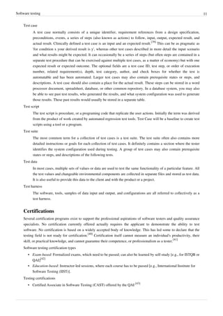 Software testing 11
Test case
A test case normally consists of a unique identifier, requirement references from a design specification,
preconditions, events, a series of steps (also known as actions) to follow, input, output, expected result, and
actual result. Clinically defined a test case is an input and an expected result.
[39]
This can be as pragmatic as
'for condition x your derived result is y', whereas other test cases described in more detail the input scenario
and what results might be expected. It can occasionally be a series of steps (but often steps are contained in a
separate test procedure that can be exercised against multiple test cases, as a matter of economy) but with one
expected result or expected outcome. The optional fields are a test case ID, test step, or order of execution
number, related requirement(s), depth, test category, author, and check boxes for whether the test is
automatable and has been automated. Larger test cases may also contain prerequisite states or steps, and
descriptions. A test case should also contain a place for the actual result. These steps can be stored in a word
processor document, spreadsheet, database, or other common repository. In a database system, you may also
be able to see past test results, who generated the results, and what system configuration was used to generate
those results. These past results would usually be stored in a separate table.
Test script
The test script is procedure, or a programing code that replicate the user actions. Initially the term was derived
from the product of work created by automated regression test tools. Test Case will be a baseline to create test
scripts using a tool or a program.
Test suite
The most common term for a collection of test cases is a test suite. The test suite often also contains more
detailed instructions or goals for each collection of test cases. It definitely contains a section where the tester
identifies the system configuration used during testing. A group of test cases may also contain prerequisite
states or steps, and descriptions of the following tests.
Test data
In most cases, multiple sets of values or data are used to test the same functionality of a particular feature. All
the test values and changeable environmental components are collected in separate files and stored as test data.
It is also useful to provide this data to the client and with the product or a project.
Test harness
The software, tools, samples of data input and output, and configurations are all referred to collectively as a
test harness.
Certifications
Several certification programs exist to support the professional aspirations of software testers and quality assurance
specialists. No certification currently offered actually requires the applicant to demonstrate the ability to test
software. No certification is based on a widely accepted body of knowledge. This has led some to declare that the
testing field is not ready for certification.
[40]
Certification itself cannot measure an individual's productivity, their
skill, or practical knowledge, and cannot guarantee their competence, or professionalism as a tester.
[41]
Software testing certification types
• Exam-based: Formalized exams, which need to be passed; can also be learned by self-study [e.g., for ISTQB or
QAI]
[42]
• Education-based: Instructor-led sessions, where each course has to be passed [e.g., International Institute for
Software Testing (IIST)].
Testing certifications
• Certified Associate in Software Testing (CAST) offered by the QAI
[43]
 