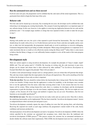 Test-driven development 158
Run the automated tests and see them succeed
If all test cases now pass, the programmer can be confident that the code meets all the tested requirements. This is a
good point from which to begin the final step of the cycle.
Refactor code
Now the code can be cleaned up as necessary. By re-running the test cases, the developer can be confident that code
refactoring is not damaging any existing functionality. The concept of removing duplication is an important aspect of
any software design. In this case, however, it also applies to removing any duplication between the test code and the
production code — for example magic numbers or strings that were repeated in both, in order to make the test pass
in step 3.
Repeat
Starting with another new test, the cycle is then repeated to push forward the functionality. The size of the steps
should always be small, with as few as 1 to 10 edits between each test run. If new code does not rapidly satisfy a new
test, or other tests fail unexpectedly, the programmer should undo or revert in preference to excessive debugging.
Continuous Integration helps by providing revertible checkpoints. When using external libraries it is important not to
make increments that are so small as to be effectively merely testing the library itself,
[3]
unless there is some reason
to believe that the library is buggy or is not sufficiently feature-complete to serve all the needs of the main program
being written.
Development style
There are various aspects to using test-driven development, for example the principles of "keep it simple, stupid"
(KISS) and "You ain't gonna need it" (YAGNI). By focusing on writing only the code necessary to pass tests,
designs can be cleaner and clearer than is often achieved by other methods.
[1]
In Test-Driven Development by
Example Kent Beck also suggests the principle "Fake it till you make it".
To achieve some advanced design concept (such as a design pattern), tests are written that will generate that design.
The code may remain simpler than the target pattern, but still pass all required tests. This can be unsettling at first but
it allows the developer to focus only on what is important.
Write the tests first. The tests should be written before the functionality that is being tested. This has been claimed
to have two benefits. It helps ensure that the application is written for testability, as the developers must consider
how to test the application from the outset, rather than worrying about it later. It also ensures that tests for every
feature will be written. When writing feature-first code, there is a tendency by developers and the development
organisations to push the developer on to the next feature, neglecting testing entirely. The first test might not even
compile, at first, because all of the classes and methods it requires may not yet exist. Nevertheless, that first test
functions as an executable specification
[5]
.
First fail the test cases. The idea is to ensure that the test really works and can catch an error. Once this is shown,
the underlying functionality can be implemented. This has been coined the "test-driven development mantra", known
as red/green/refactor where red means fail and green is pass.
Test-driven development constantly repeats the steps of adding test cases that fail, passing them, and refactoring.
Receiving the expected test results at each stage reinforces the programmer's mental model of the code, boosts
confidence and increases productivity.
Advanced practices of test-driven development can lead to Acceptance Test-driven development (ATDD) where the
criteria specified by the customer are automated into acceptance tests, which then drive the traditional unit
test-driven development (UTDD) process.
[6]
This process ensures the customer has an automated mechanism to
decide whether the software meets their requirements. With ATDD, the development team now has a specific target
 