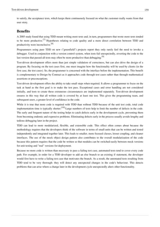 Test-driven development 159
to satisfy, the acceptance tests, which keeps them continuously focused on what the customer really wants from that
user story.
Benefits
A 2005 study found that using TDD meant writing more tests and, in turn, programmers that wrote more tests tended
to be more productive.
[7]
Hypotheses relating to code quality and a more direct correlation between TDD and
productivity were inconclusive.
[8]
Programmers using pure TDD on new ("greenfield") projects report they only rarely feel the need to invoke a
debugger. Used in conjunction with a version control system, when tests fail unexpectedly, reverting the code to the
last version that passed all tests may often be more productive than debugging.
[9]
Test-driven development offers more than just simple validation of correctness, but can also drive the design of a
program. By focusing on the test cases first, one must imagine how the functionality will be used by clients (in the
first case, the test cases). So, the programmer is concerned with the interface before the implementation. This benefit
is complementary to Design by Contract as it approaches code through test cases rather than through mathematical
assertions or preconceptions.
Test-driven development offers the ability to take small steps when required. It allows a programmer to focus on the
task at hand as the first goal is to make the test pass. Exceptional cases and error handling are not considered
initially, and tests to create these extraneous circumstances are implemented separately. Test-driven development
ensures in this way that all written code is covered by at least one test. This gives the programming team, and
subsequent users, a greater level of confidence in the code.
While it is true that more code is required with TDD than without TDD because of the unit test code, total code
implementation time is typically shorter.
[10]
Large numbers of tests help to limit the number of defects in the code.
The early and frequent nature of the testing helps to catch defects early in the development cycle, preventing them
from becoming endemic and expensive problems. Eliminating defects early in the process usually avoids lengthy and
tedious debugging later in the project.
TDD can lead to more modularized, flexible, and extensible code. This effect often comes about because the
methodology requires that the developers think of the software in terms of small units that can be written and tested
independently and integrated together later. This leads to smaller, more focused classes, looser coupling, and cleaner
interfaces. The use of the mock object design pattern also contributes to the overall modularization of the code
because this pattern requires that the code be written so that modules can be switched easily between mock versions
for unit testing and "real" versions for deployment.
Because no more code is written than necessary to pass a failing test case, automated tests tend to cover every code
path. For example, in order for a TDD developer to add an else branch to an existing if statement, the developer
would first have to write a failing test case that motivates the branch. As a result, the automated tests resulting from
TDD tend to be very thorough: they will detect any unexpected changes in the code's behaviour. This detects
problems that can arise where a change later in the development cycle unexpectedly alters other functionality.
 