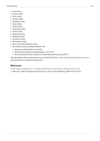 System testing 173
• Load testing
• Volume testing
• Stress testing
• Security testing
• Scalability testing
• Sanity testing
• Smoke testing
• Exploratory testing
• Ad hoc testing
• Regression testing
• Reliability testing
• Installation testing
• Maintenance testing
• Recovery testing and failover testing.
• Accessibility testing, including compliance with:
• Americans with Disabilities Act of 1990
• Section 508 Amendment to the Rehabilitation Act of 1973
• Web Accessibility Initiative (WAI) of the World Wide Web Consortium (W3C)
Although different testing organizations may prescribe different tests as part of System testing, this list serves as a
general framework or foundation to begin with.
References
[1] IEEE Standard Computer Dictionary: A Compilation of IEEE Standard Computer Glossaries; IEEE; New York, NY.; 1990.
• Black, Rex; (2002). Managing the Testing Process (2nd ed.). Wiley Publishing. ISBN 0-471-22398-0
 