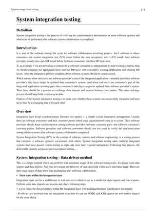 System integration testing 174
System integration testing
Definition
System integration testing is the process of verifying the synchronization between two or more software systems and
which can be performed after software system collaboration is completed.
Introduction
It is part of the software testing life cycle for software collaboration involving projects. Such software is where
consumers run system integration test (SIT) round before the user acceptance test (UAT) round. And software
providers usually run a pre-SIT round before Software consumers run their SIT test cases.
As an example if we are providing a solution for a software consumer as enhancement to their existing solution, then
we should integrate our application layer and our DB layer with consumer‘s existing application and existing DB
layers. After the integration process completed both software systems should be synchronized.
Which means when end users use software provider’s part of the integrated application (extended part) then software
provider’s data layer might be updated than consumer‘s system. And when end users use consumer‘s part of the
integrated application (existing part) then consumer‘s data layer might be updated than software provider’s system.
Then there should be a process to exchange data imports and exports between two parties. This data exchange
process should keep both systems up-to-date.
Purpose of the System integration testing is to make sure whether these systems are successfully integrated and been
up-to-date by exchanging data with each other.
Overview
Integration layer keeps synchronization between two parties is a simple system integration arrangement. Usually
there are software consumers and their customer parties (third party organizations) come in to action. Then software
providers should keep synchronization among software provider, software consumer party and software consumer’s
customer parties. Software providers and software consumers should run test cases to verify the synchronization
among all the systems after software system collaboration completed.
System Integration Testing (SIT), in the context of software systems and software engineering, is a testing process
that exercises a software system's coexistence with others. System integration testing takes multiple integrated
systems that have passed system testing as input and tests their required interactions. Following this process, the
deliverable systems are passed on to acceptance testing.....
System Integration testing - Data driven method
This is a simple method which can perform with minimum usage of the software testing tools. Exchange some data
imports and data exports. And then investigate the behavior of each data field within each individual layer. There are
three main states of data when data exchanging after software collaboration.
• Data state within the integration layer
Integration layer can be a middleware or web service(s) which is act as a media for data imports and data exports.
Perform some data imports and exports and check following steps.
1. Cross check the data properties within the Integration layer with technical/business specification documents.
- If web service involved with the integration layer then we can use WSDL and XSD against our web service request
for the cross check.
 