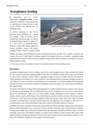 Acceptance testing 176
Acceptance testing
Acceptance testing of an aircraft catapult
In engineering and its various
subdisciplines, acceptance testing is a test
conducted to determine if the requirements
of a specification or contract are met. It may
involve chemical tests, physical tests, or
performance tests
In systems engineering it may involve
black-box testing performed on a system
(for example: a piece of software, lots of
manufactured mechanical parts, or batches
of chemical products) prior to its delivery.
[1]
It is also known as functional testing,
black-box testing, QA testing, application
testing, confidence testing, final testing,
validation testing, or factory acceptance testing.
Software developers often distinguish acceptance testing by the system provider from acceptance testing by the
customer (the user or client) prior to accepting transfer of ownership. In the case of software, acceptance testing
performed by the customer is known as user acceptance testing (UAT), end-user testing, site (acceptance) testing, or
field (acceptance) testing.
A smoke test is used as an acceptance test prior to introducing a build to the main testing process.
Overview
Acceptance testing generally involves running a suite of tests on the completed system. Each individual test, known
as a case, exercises a particular operating condition of the user's environment or feature of the system, and will result
in a pass or fail, or boolean, outcome. There is generally no degree of success or failure. The test environment is
usually designed to be identical, or as close as possible, to the anticipated user's environment, including extremes of
such. These test cases must each be accompanied by test case input data or a formal description of the operational
activities (or both) to be performed—intended to thoroughly exercise the specific case—and a formal description of
the expected results.
Acceptance Tests/Criteria (in Agile Software Development) are usually created by business customers and expressed
in a business domain language. These are high-level tests to test the completeness of a user story or stories 'played'
during any sprint/iteration. These tests are created ideally through collaboration between business customers,
business analysts, testers and developers, however the business customers (product owners) are the primary owners
of these tests. As the user stories pass their acceptance criteria, the business owners can be sure of the fact that the
developers are progressing in the right direction about how the application was envisaged to work and so it's
essential that these tests include both business logic tests as well as UI validation elements (if need be).
Acceptance test cards are ideally created during sprint planning or iteration planning meeting, before development
begins so that the developers have a clear idea of what to develop. Sometimes (due to bad planning!) acceptance
tests may span multiple stories (that are not implemented in the same sprint) and there are different ways to test them
out during actual sprints. One popular technique is to mock external interfaces or data to mimic other stories which
might not be played out during an iteration (as those stories may have been relatively lower business priority). A user
story is not considered complete until the acceptance tests have passed.
 