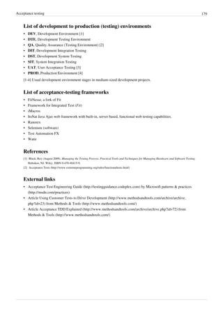 Acceptance testing 179
List of development to production (testing) environments
• DEV, Development Environment [1]
• DTE, Development Testing Environment
• QA, Quality Assurance (Testing Environment) [2]
• DIT, Development Integration Testing
• DST, Development System Testing
• SIT, System Integration Testing
• UAT, User Acceptance Testing [3]
• PROD, Production Environment [4]
[1-4] Usual development environment stages in medium-sized development projects.
List of acceptance-testing frameworks
• FitNesse, a fork of Fit
• Framework for Integrated Test (Fit)
• iMacros
• ItsNat Java Ajax web framework with built-in, server based, functional web testing capabilities.
• Ranorex
• Selenium (software)
• Test Automation FX
• Watir
References
[1] Black, Rex (August 2009). Managing the Testing Process: Practical Tools and Techniques for Managing Hardware and Software Testing.
Hoboken, NJ: Wiley. ISBN 0-470-40415-9.
[2] Acceptance Tests (http://www.extremeprogramming.org/rules/functionaltests.html)
External links
• Acceptance Test Engineering Guide (http://testingguidance.codeplex.com) by Microsoft patterns & practices
(http://msdn.com/practices)
• Article Using Customer Tests to Drive Development (http://www.methodsandtools.com/archive/archive.
php?id=23) from Methods & Tools (http://www.methodsandtools.com/)
• Article Acceptance TDD Explained (http://www.methodsandtools.com/archive/archive.php?id=72) from
Methods & Tools (http://www.methodsandtools.com/)
 