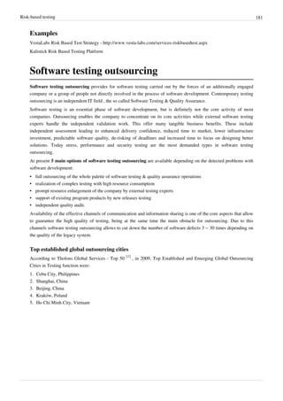 Risk-based testing 181
Examples
VestaLabs Risk Based Test Strategy - http://www.vesta-labs.com/services-riskbasedtest.aspx
Kalistick Risk Based Testing Platform
Software testing outsourcing
Software testing outsourcing provides for software testing carried out by the forces of an additionally engaged
company or a group of people not directly involved in the process of software development. Contemporary testing
outsourcing is an independent IT field , the so called Software Testing & Quality Assurance.
Software testing is an essential phase of software development, but is definitely not the core activity of most
companies. Outsourcing enables the company to concentrate on its core activities while external software testing
experts handle the independent validation work. This offer many tangible business benefits. These include
independent assessment leading to enhanced delivery confidence, reduced time to market, lower infrastructure
investment, predictable software quality, de-risking of deadlines and increased time to focus on designing better
solutions. Today stress, performance and security testing are the most demanded types in software testing
outsourcing.
At present 5 main options of software testing outsourcing are available depending on the detected problems with
software development:
• full outsourcing of the whole palette of software testing & quality assurance operations
• realization of complex testing with high resource consumption
• prompt resource enlargement of the company by external testing experts
• support of existing program products by new releases testing
• independent quality audit.
Availability of the effective channels of communication and information sharing is one of the core aspects that allow
to guarantee the high quality of testing, being at the same time the main obstacle for outsourcing. Due to this
channels software testing outsourcing allows to cut down the number of software defects 3 – 30 times depending on
the quality of the legacy system.
Top established global outsourcing cities
According to Tholons Global Services - Top 50
[1]
, in 2009, Top Established and Emerging Global Outsourcing
Cities in Testing function were:
1. Cebu City, Philippines
2. Shanghai, China
3. Beijing, China
4. Kraków, Poland
5. Ho Chi Minh City, Vietnam
 