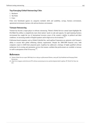 Software testing outsourcing 182
Top Emerging Global Outsourcing Cities
1. Bucharest
2. São Paulo
3. Cairo
Cities were benchmark against six categories included: skills and scalability, savings, business environment,
operational environment, business risk and non-business environment.
Vietnam Outsourcing
Vietnam has become a major player in software outsourcing. Tholon’s Global Services annual report highlights Ho
Chi Minh City ability to competitively meet client nations’ needs in scale and capacity. Its rapid maturing business
environment has caught the eye of international investors aware of the country’s stability in political and labor
conditions, its increasing number of English speakers and its high service-level maturity
[2]
.
Californian based companies such as Global CyberSoft Inc. and LogiGear Corporation are optimistic with Vietnam’s
ability to execute their global offshoring industry requirements. Despite the 2008-2009 financial crisis, both
companies expect to fulfill their projected goals. LogiGear has addressed a shortage of highly qualified software
technicians for its testing and automation services but remains confident that professionals are available to increase
its staff in anticipation of the US recovery
[2]
.
References
[1] Tholons Global Services report 2009 (http://www.itida.gov.eg/Documents/Tholons_study.pdf) Top Established and Emerging Global
Outsourcing
[2] (http://www.logigear.com/in-the-news/974-software-outsourcing-recovery-and-development.html) LogiGear, PC World Viet Nam, Jan
2011
 