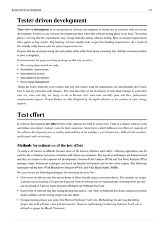 Tester driven development 183
Tester driven development
Tester driven development is an anti-pattern in software development. It should not be confused with test driven
development. It refers to any software development project where the software testing phase is too long. The testing
phase is so long that the requirements may change radically during software testing. New or changed requirements
often appear as bug reports. Bug tracking software usually lacks support for handling requirements. As a result of
this nobody really knows what the system requirements are.
Projects that are developed using this anti-pattern often suffer from being extremely late. Another common problem
is poor code quality.
Common causes for projects ending up being run this way are often:
• The testing phase started too early;
• Incomplete requirements;
• Inexperienced testers;
• Inexperienced developers;
• Poor project management.
Things get worse when the testers realise that they don't know what the requirements are and therefore don't know
how to test any particular code changes. The onus then falls on the developers of individual changes to write their
own test cases and they are happy to do so because their own tests normally pass and their performance
measurements improve. Project leaders are also delighted by the rapid reduction in the number of open change
requests.
Test effort
In software development, test effort refers to the expenses for (still to come) tests. There is a relation with test costs
and failure costs (direct, indirect, costs for fault correction). Some factors which influence test effort are: maturity of
the software development process, quality and testability of the testobject, test infrastructure, skills of staff members,
quality goals and test strategy.
Methods for estimation of the test effort
To analyse all factors is difficult, because most of the factors influence each other. Following approaches can be
used for the estimation: top-down estimation and bottom-up estimation. The top-down techniques are formula based
and they are relative to the expenses for development: Function Point Analysis (FPA) and Test Point Analysis (TPA)
amongst others. Bottom-up techniques are based on detailed information and involve often experts. The following
techniques belong here: Work Breakdown Structure (WBS) and Wide Band Delphi (WBD).
We can also use the following techniques for estimating the test effort -
• Conversion of software size into person hours of effort directly using a conversion factor. For example, we assign
2 person hours of testing effort per one Function Point of software size or 4 person hours of testing effort per one
use case point or 3 person hours of testing effort per one Software Size Unit
• Conversion of software size into testing project size such as Test Points or Software Test Units using a conversion
factor and then convert testing project size into effort
• Compute testing project size using Test Points of Software Test Units. Methodology for deriving the testing
project size in Test Points is not well documented. However, methodology for deriving Software Test Units is
defined in a paper by Murali Chemuturi
 