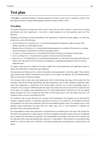 Test plan 190
Test plan
A test plan is a document detailing a systematic approach to testing a system such as a machine or software. The
plan typically contains a detailed understanding of what the eventual workflow will be.
Test plans
A test plan documents the strategy that will be used to verify and ensure that a product or system meets its design
specifications and other requirements. A test plan is usually prepared by or with significant input from Test
Engineers.
Depending on the product and the responsibility of the organization to which the test plan applies, a test plan may
include one or more of the following:
• Design Verification or Compliance test - to be performed during the development or approval stages of the
product, typically on a small sample of units.
• Manufacturing or Production test - to be performed during preparation or assembly of the product in an ongoing
manner for purposes of performance verification and quality control.
• Acceptance or Commissioning test - to be performed at the time of delivery or installation of the product.
• Service and Repair test - to be performed as required over the service life of the product.
• Regression test - to be performed on an existing operational product, to verify that existing functionality didn't get
broken when other aspects of the environment are changed (e.g., upgrading the platform on which an existing
application runs).
A complex system may have a high level test plan to address the overall requirements and supporting test plans to
address the design details of subsystems and components.
Test plan document formats can be as varied as the products and organizations to which they apply. There are three
major elements that should be described in the test plan: Test Coverage, Test Methods, and Test Responsibilities.
These are also used in a formal test strategy.
Test coverage in the test plan states what requirements will be verified during what stages of the product life. Test
Coverage is derived from design specifications and other requirements, such as safety standards or regulatory codes,
where each requirement or specification of the design ideally will have one or more corresponding means of
verification. Test coverage for different product life stages may overlap, but will not necessarily be exactly the same
for all stages. For example, some requirements may be verified during Design Verification test, but not repeated
during Acceptance test. Test coverage also feeds back into the design process, since the product may have to be
designed to allow test access (see Design For Test).
Test methods in the test plan state how test coverage will be implemented. Test methods may be determined by
standards, regulatory agencies, or contractual agreement, or may have to be created new. Test methods also specify
test equipment to be used in the performance of the tests and establish pass/fail criteria. Test methods used to verify
hardware design requirements can range from very simple steps, such as visual inspection, to elaborate test
procedures that are documented separately.
Test responsibilities include what organizations will perform the test methods and at each stage of the product life.
This allows test organizations to plan, acquire or develop test equipment and other resources necessary to implement
the test methods for which they are responsible. Test responsibilities also includes, what data will be collected, and
how that data will be stored and reported (often referred to as "deliverables"). One outcome of a successful test plan
should be a record or report of the verification of all design specifications and requirements as agreed upon by all
parties.
 