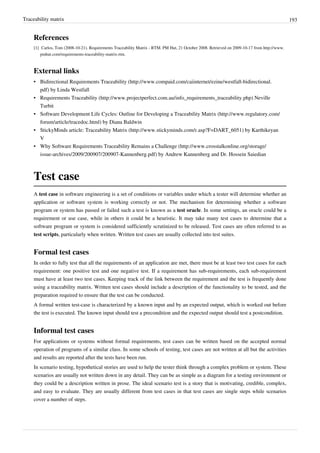 Traceability matrix 193
References
[1] Carlos, Tom (2008-10-21). Requirements Traceability Matrix - RTM. PM Hut, 21 October 2008. Retrieved on 2009-10-17 from http://www.
pmhut.com/requirements-traceability-matrix-rtm.
External links
• Bidirectional Requirements Traceability (http://www.compaid.com/caiinternet/ezine/westfall-bidirectional.
pdf) by Linda Westfall
• Requirements Traceability (http://www.projectperfect.com.au/info_requirements_traceability.php) Neville
Turbit
• Software Development Life Cycles: Outline for Developing a Traceability Matrix (http://www.regulatory.com/
forum/article/tracedoc.html) by Diana Baldwin
• StickyMinds article: Traceability Matrix (http://www.stickyminds.com/r.asp?F=DART_6051) by Karthikeyan
V
• Why Software Requirements Traceability Remains a Challenge (http://www.crosstalkonline.org/storage/
issue-archives/2009/200907/200907-Kannenberg.pdf) by Andrew Kannenberg and Dr. Hossein Saiedian
Test case
A test case in software engineering is a set of conditions or variables under which a tester will determine whether an
application or software system is working correctly or not. The mechanism for determining whether a software
program or system has passed or failed such a test is known as a test oracle. In some settings, an oracle could be a
requirement or use case, while in others it could be a heuristic. It may take many test cases to determine that a
software program or system is considered sufficiently scrutinized to be released. Test cases are often referred to as
test scripts, particularly when written. Written test cases are usually collected into test suites.
Formal test cases
In order to fully test that all the requirements of an application are met, there must be at least two test cases for each
requirement: one positive test and one negative test. If a requirement has sub-requirements, each sub-requirement
must have at least two test cases. Keeping track of the link between the requirement and the test is frequently done
using a traceability matrix. Written test cases should include a description of the functionality to be tested, and the
preparation required to ensure that the test can be conducted.
A formal written test-case is characterized by a known input and by an expected output, which is worked out before
the test is executed. The known input should test a precondition and the expected output should test a postcondition.
Informal test cases
For applications or systems without formal requirements, test cases can be written based on the accepted normal
operation of programs of a similar class. In some schools of testing, test cases are not written at all but the activities
and results are reported after the tests have been run.
In scenario testing, hypothetical stories are used to help the tester think through a complex problem or system. These
scenarios are usually not written down in any detail. They can be as simple as a diagram for a testing environment or
they could be a description written in prose. The ideal scenario test is a story that is motivating, credible, complex,
and easy to evaluate. They are usually different from test cases in that test cases are single steps while scenarios
cover a number of steps.
 