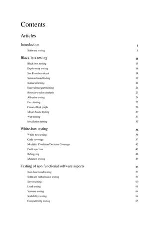 Contents
Articles
Introduction 1
Software testing 1
Black-box testing 15
Black-box testing 15
Exploratory testing 16
San Francisco depot 18
Session-based testing 19
Scenario testing 21
Equivalence partitioning 21
Boundary-value analysis 23
All-pairs testing 24
Fuzz testing 25
Cause-effect graph 28
Model-based testing 29
Web testing 33
Installation testing 35
White-box testing 36
White-box testing 36
Code coverage 37
Modified Condition/Decision Coverage 42
Fault injection 43
Bebugging 48
Mutation testing 49
Testing of non functional software aspects 53
Non-functional testing 53
Software performance testing 54
Stress testing 60
Load testing 61
Volume testing 64
Scalability testing 64
Compatibility testing 65
 