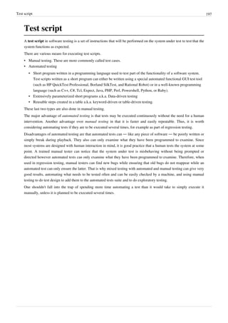 Test script 197
Test script
A test script in software testing is a set of instructions that will be performed on the system under test to test that the
system functions as expected.
There are various means for executing test scripts.
• Manual testing. These are more commonly called test cases.
• Automated testing
• Short program written in a programming language used to test part of the functionality of a software system.
Test scripts written as a short program can either be written using a special automated functional GUI test tool
(such as HP QuickTest Professional, Borland SilkTest, and Rational Robot) or in a well-known programming
language (such as C++, C#, Tcl, Expect, Java, PHP, Perl, Powershell, Python, or Ruby).
• Extensively parameterized short programs a.k.a. Data-driven testing
• Reusable steps created in a table a.k.a. keyword-driven or table-driven testing.
These last two types are also done in manual testing.
The major advantage of automated testing is that tests may be executed continuously without the need for a human
intervention. Another advantage over manual testing in that it is faster and easily repeatable. Thus, it is worth
considering automating tests if they are to be executed several times, for example as part of regression testing.
Disadvantages of automated testing are that automated tests can — like any piece of software — be poorly written or
simply break during playback. They also can only examine what they have been programmed to examine. Since
most systems are designed with human interaction in mind, it is good practice that a human tests the system at some
point. A trained manual tester can notice that the system under test is misbehaving without being prompted or
directed however automated tests can only examine what they have been programmed to examine. Therefore, when
used in regression testing, manual testers can find new bugs while ensuring that old bugs do not reappear while an
automated test can only ensure the latter. That is why mixed testing with automated and manual testing can give very
good results, automating what needs to be tested often and can be easily checked by a machine, and using manual
testing to do test design to add them to the automated tests suite and to do exploratory testing.
One shouldn't fall into the trap of spending more time automating a test than it would take to simply execute it
manually, unless it is planned to be executed several times.
 