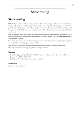 199
Static testing
Static testing
Static testing is a form of software testing where the software isn't actually used. This is in contrast to dynamic
testing. It is generally not detailed testing, but checks mainly for the sanity of the code, algorithm, or document. It is
primarily syntax checking of the code and/or manually reviewing the code or document to find errors. This type of
testing can be used by the developer who wrote the code, in isolation. Code reviews, inspections and walkthroughs
are also used.
From the black box testing point of view, static testing involves reviewing requirements and specifications. This is
done with an eye toward completeness or appropriateness for the task at hand. This is the verification portion of
Verification and Validation.
Even static testing can be automated. A static testing test suite consists of programs to be analyzed by an interpreter
or a compiler that asserts the programs syntactic validity.
Bugs discovered at this stage of development are less expensive to fix than later in the development cycle.
The people involved in static testing are application developers and testers.
Sources
• Kaner, Cem; Nguyen, Hung Q; Falk, Jack (1988). Testing Computer Software (Second ed.). Boston: Thomson
Computer Press. ISBN 0-47135-846-0.
• Static Testing C++ Code: A utility to check library usability
[1]
References
[1] http://www.ddj.com/cpp/205801074
 