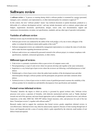 Software review 200
Software review
A software review is "A process or meeting during which a software product is examined by a project personnel,
managers, users, customers, user representatives, or other interested parties for comment or approval".
[1]
In this context, the term "software product" means "any technical document or partial document, produced as a
deliverable of a software development activity", and may include documents such as contracts, project plans and
budgets, requirements documents, specifications, designs, source code, user documentation, support and
maintenance documentation, test plans, test specifications, standards, and any other type of specialist work product.
Varieties of software review
Software reviews may be divided into three categories:
• Software peer reviews are conducted by the author of the work product, or by one or more colleagues of the
author, to evaluate the technical content and/or quality of the work.
[2]
• Software management reviews are conducted by management representatives to evaluate the status of work done
and to make decisions regarding downstream activities.
• Software audit reviews are conducted by personnel external to the software project, to evaluate compliance with
specifications, standards, contractual agreements, or other criteria.
Different types of reviews
• Code review is systematic examination (often as peer review) of computer source code.
• Pair programming is a type of code review where two persons develop code together at the same workstation.
• Inspection is a very formal type of peer review where the reviewers are following a well-defined process to find
defects.
• Walkthrough is a form of peer review where the author leads members of the development team and other
interested parties through a software product and the participants ask questions and make comments about
defects.
• Technical review is a form of peer review in which a team of qualified personnel examines the suitability of the
software product for its intended use and identifies discrepancies from specifications and standards.
Formal versus informal reviews
"Formality" identifies the degree to which an activity is governed by agreed (written) rules. Software review
processes exist across a spectrum of formality, with relatively unstructured activities such as "buddy checking"
towards one end of the spectrum, and more formal approaches such as walkthroughs, technical reviews, and software
inspections, at the other. IEEE Std. 1028-1997 defines formal structures, roles, and processes for each of the last
three ("formal peer reviews"), together with software audits.
[1]
Research studies tend to support the conclusion that formal reviews greatly outperform informal reviews in
cost-effectiveness. Informal reviews may often be unnecessarily expensive (because of time-wasting through lack of
focus), and frequently provide a sense of security which is quite unjustified by the relatively small number of real
defects found and repaired.
 