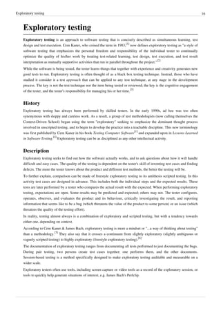 Exploratory testing 16
Exploratory testing
Exploratory testing is an approach to software testing that is concisely described as simultaneous learning, test
design and test execution. Cem Kaner, who coined the term in 1983,
[1]
now defines exploratory testing as "a style of
software testing that emphasizes the personal freedom and responsibility of the individual tester to continually
optimize the quality of his/her work by treating test-related learning, test design, test execution, and test result
interpretation as mutually supportive activities that run in parallel throughout the project."
[2]
While the software is being tested, the tester learns things that together with experience and creativity generates new
good tests to run. Exploratory testing is often thought of as a black box testing technique. Instead, those who have
studied it consider it a test approach that can be applied to any test technique, at any stage in the development
process. The key is not the test technique nor the item being tested or reviewed; the key is the cognitive engagement
of the tester, and the tester's responsibility for managing his or her time.
[3]
History
Exploratory testing has always been performed by skilled testers. In the early 1990s, ad hoc was too often
synonymous with sloppy and careless work. As a result, a group of test methodologists (now calling themselves the
Context-Driven School) began using the term "exploratory" seeking to emphasize the dominant thought process
involved in unscripted testing, and to begin to develop the practice into a teachable discipline. This new terminology
was first published by Cem Kaner in his book Testing Computer Software
[1]
and expanded upon in Lessons Learned
in Software Testing.
[4]
Exploratory testing can be as disciplined as any other intellectual activity.
Description
Exploratory testing seeks to find out how the software actually works, and to ask questions about how it will handle
difficult and easy cases. The quality of the testing is dependent on the tester's skill of inventing test cases and finding
defects. The more the tester knows about the product and different test methods, the better the testing will be.
To further explain, comparison can be made of freestyle exploratory testing to its antithesis scripted testing. In this
activity test cases are designed in advance. This includes both the individual steps and the expected results. These
tests are later performed by a tester who compares the actual result with the expected. When performing exploratory
testing, expectations are open. Some results may be predicted and expected; others may not. The tester configures,
operates, observes, and evaluates the product and its behaviour, critically investigating the result, and reporting
information that seems like to be a bug (which threatens the value of the product to some person) or an issue (which
threatens the quality of the testing effort).
In reality, testing almost always is a combination of exploratory and scripted testing, but with a tendency towards
either one, depending on context.
According to Cem Kaner & James Bach, exploratory testing is more a mindset or "...a way of thinking about testing"
than a methodology.
[5]
They also say that it crosses a continuum from slightly exploratory (slightly ambiguous or
vaguely scripted testing) to highly exploratory (freestyle exploratory testing).
[6]
The documentation of exploratory testing ranges from documenting all tests performed to just documenting the bugs.
During pair testing, two persons create test cases together; one performs them, and the other documents.
Session-based testing is a method specifically designed to make exploratory testing auditable and measurable on a
wider scale.
Exploratory testers often use tools, including screen capture or video tools as a record of the exploratory session, or
tools to quickly help generate situations of interest, e.g. James Bach's Perlclip.
 