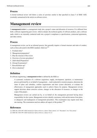 Software technical review 205
Process
A formal technical review will follow a series of activities similar to that specified in clause 5 of IEEE 1028,
essentially summarised in the article on software review.
Management review
A management review is a management study into a project's status and allocation of resources. It is different from
both a software engineering peer review, which evaluates the technical quality of software products, and a software
audit, which is an externally conducted audit into a project's compliance to specifications, contractual agreements,
and other criteria.
Process
A management review can be an informal process, but generally requires a formal structure and rules of conduct,
such as those advocated in the IEEE standard, which are:
[1]
1. Evaluate entry?
2. Management preparation?
3. Plan the structure of the review
4. Overview of review procedures?
5. [Individual] Preparation?
6. [Group] Examination?
7. Rework/follow-up?
8. [Exit evaluation]?
Definition
In software engineering, a management review is defined by the IEEE as:
A systematic evaluation of a software acquisition, supply, development, operation, or maintenance
process performed by or on behalf of management ... [and conducted] to monitor progress, determine the
status of plans and schedules, confirm requirements and their system allocation, or evaluate the
effectiveness of management approaches used to achieve fitness for purpose. Management reviews
support decisions about corrective actions, changes in the allocation of resources, or changes to the
scope of the project.
Management reviews are carried out by, or on behalf of, the management personnel having direct
responsibility for the system. Management reviews identify consistency with and deviations from plans,
or adequacies and inadequacies of management procedures. This examination may require more than
one meeting. The examination need not address all aspects of the product."
[2]
References
[1] IEEE Std. 1028-1997, IEEE Standard for Software Reviews, clauses "Entry criteria"; 4.5, "Procedures"; 4.6, "Exit criteria"
[2] IEEE Std. 1028-1997, IEEE Standard for Software Reviews, clauses 3.4, 4.1
 