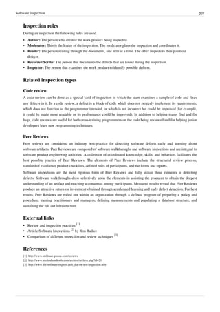 Software inspection 207
Inspection roles
During an inspection the following roles are used.
• Author: The person who created the work product being inspected.
• Moderator: This is the leader of the inspection. The moderator plans the inspection and coordinates it.
• Reader: The person reading through the documents, one item at a time. The other inspectors then point out
defects.
• Recorder/Scribe: The person that documents the defects that are found during the inspection.
• Inspector: The person that examines the work product to identify possible defects.
Related inspection types
Code review
A code review can be done as a special kind of inspection in which the team examines a sample of code and fixes
any defects in it. In a code review, a defect is a block of code which does not properly implement its requirements,
which does not function as the programmer intended, or which is not incorrect but could be improved (for example,
it could be made more readable or its performance could be improved). In addition to helping teams find and fix
bugs, code reviews are useful for both cross-training programmers on the code being reviewed and for helping junior
developers learn new programming techniques.
Peer Reviews
Peer reviews are considered an industry best-practice for detecting software defects early and learning about
software artifacts. Peer Reviews are composed of software walkthroughs and software inspections and are integral to
software product engineering activities. A collection of coordinated knowledge, skills, and behaviors facilitates the
best possible practice of Peer Reviews. The elements of Peer Reviews include the structured review process,
standard of excellence product checklists, defined roles of participants, and the forms and reports.
Software inspections are the most rigorous form of Peer Reviews and fully utilize these elements in detecting
defects. Software walkthroughs draw selectively upon the elements in assisting the producer to obtain the deepest
understanding of an artifact and reaching a consensus among participants. Measured results reveal that Peer Reviews
produce an attractive return on investment obtained through accelerated learning and early defect detection. For best
results, Peer Reviews are rolled out within an organization through a defined program of preparing a policy and
procedure, training practitioners and managers, defining measurements and populating a database structure, and
sustaining the roll out infrastructure.
External links
• Review and inspection practices
[1]
• Article Software Inspections
[2]
by Ron Radice
• Comparison of different inspection and review techniques
[3]
References
[1] http://www.stellman-greene.com/reviews
[2] http://www.methodsandtools.com/archive/archive.php?id=29
[3] http://www.the-software-experts.de/e_dta-sw-test-inspection.htm
 