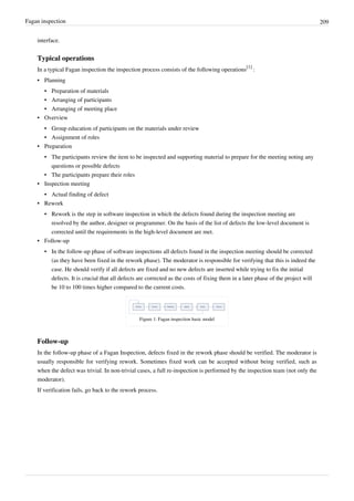 Fagan inspection 209
interface.
Typical operations
In a typical Fagan inspection the inspection process consists of the following operations
[1]
:
• Planning
• Preparation of materials
• Arranging of participants
• Arranging of meeting place
• Overview
• Group education of participants on the materials under review
• Assignment of roles
• Preparation
• The participants review the item to be inspected and supporting material to prepare for the meeting noting any
questions or possible defects
• The participants prepare their roles
• Inspection meeting
• Actual finding of defect
• Rework
• Rework is the step in software inspection in which the defects found during the inspection meeting are
resolved by the author, designer or programmer. On the basis of the list of defects the low-level document is
corrected until the requirements in the high-level document are met.
• Follow-up
• In the follow-up phase of software inspections all defects found in the inspection meeting should be corrected
(as they have been fixed in the rework phase). The moderator is responsible for verifying that this is indeed the
case. He should verify if all defects are fixed and no new defects are inserted while trying to fix the initial
defects. It is crucial that all defects are corrected as the costs of fixing them in a later phase of the project will
be 10 to 100 times higher compared to the current costs.
Figure 1: Fagan inspection basic model
Follow-up
In the follow-up phase of a Fagan Inspection, defects fixed in the rework phase should be verified. The moderator is
usually responsible for verifying rework. Sometimes fixed work can be accepted without being verified, such as
when the defect was trivial. In non-trivial cases, a full re-inspection is performed by the inspection team (not only the
moderator).
If verification fails, go back to the rework process.
 